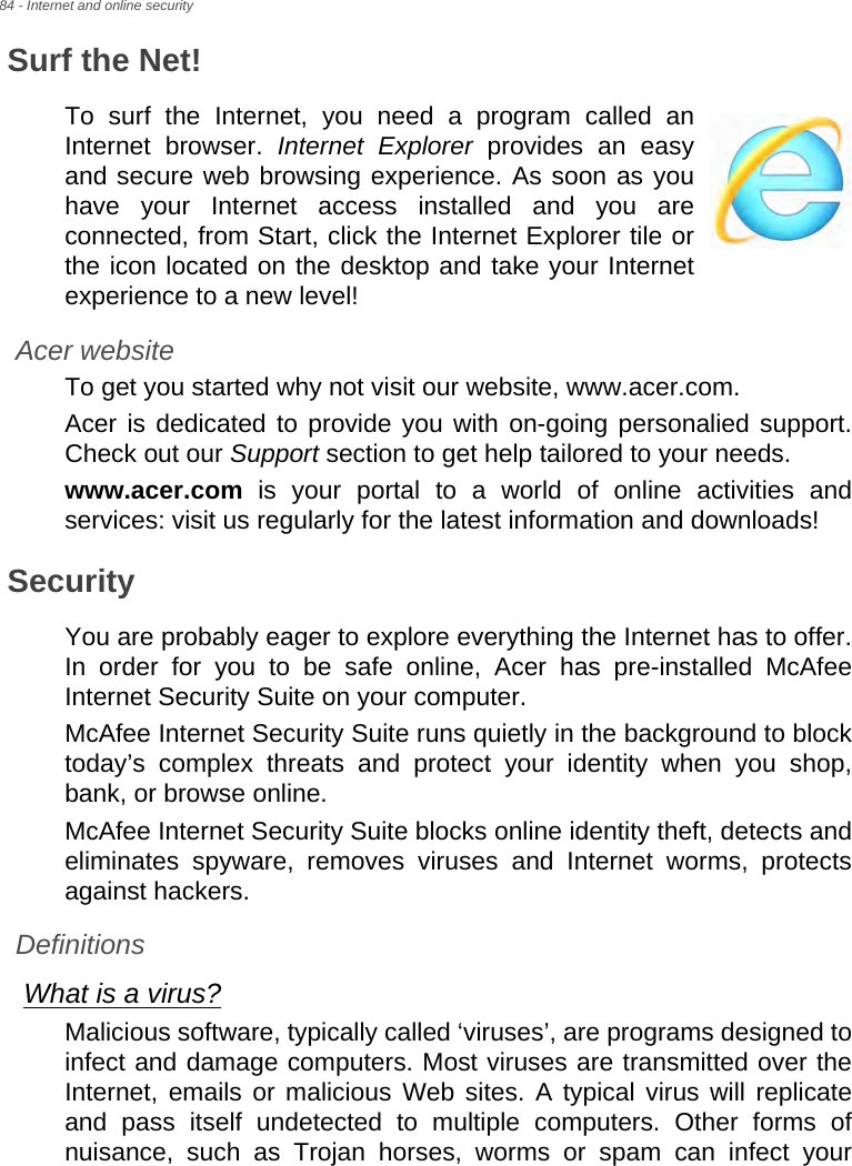 84 - Internet and online securitySurf the Net!To surf the Internet, you need a program called an Internet browser. Internet Explorer provides an easy and secure web browsing experience. As soon as you have your Internet access installed and you are connected, from Start, click the Internet Explorer tile or the icon located on the desktop and take your Internet experience to a new level!Acer websiteTo get you started why not visit our website, www.acer.com.Acer is dedicated to provide you with on-going personalied support. Check out our Support section to get help tailored to your needs.www.acer.com is your portal to a world of online activities and services: visit us regularly for the latest information and downloads! SecurityYou are probably eager to explore everything the Internet has to offer. In order for you to be safe online, Acer has pre-installed McAfee Internet Security Suite on your computer. McAfee Internet Security Suite runs quietly in the background to block today’s complex threats and protect your identity when you shop, bank, or browse online.McAfee Internet Security Suite blocks online identity theft, detects and eliminates spyware, removes viruses and Internet worms, protects against hackers.DefinitionsWhat is a virus?Malicious software, typically called ‘viruses’, are programs designed to infect and damage computers. Most viruses are transmitted over the Internet, emails or malicious Web sites. A typical virus will replicate and pass itself undetected to multiple computers. Other forms of nuisance, such as Trojan horses, worms or spam can infect your 