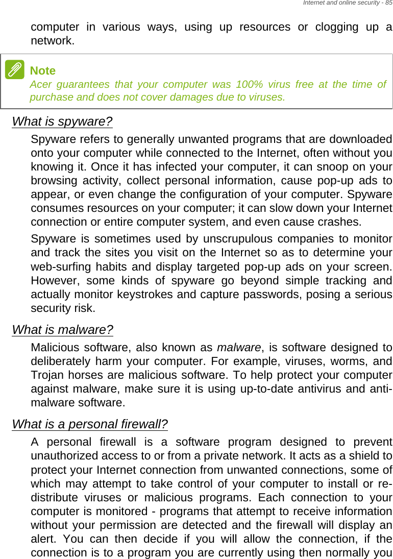 Internet and online security - 85computer in various ways, using up resources or clogging up a network.What is spyware?Spyware refers to generally unwanted programs that are downloaded onto your computer while connected to the Internet, often without you knowing it. Once it has infected your computer, it can snoop on your browsing activity, collect personal information, cause pop-up ads to appear, or even change the configuration of your computer. Spyware consumes resources on your computer; it can slow down your Internet connection or entire computer system, and even cause crashes.Spyware is sometimes used by unscrupulous companies to monitor and track the sites you visit on the Internet so as to determine your web-surfing habits and display targeted pop-up ads on your screen. However, some kinds of spyware go beyond simple tracking and actually monitor keystrokes and capture passwords, posing a serious security risk. What is malware?Malicious software, also known as malware, is software designed to deliberately harm your computer. For example, viruses, worms, and Trojan horses are malicious software. To help protect your computer against malware, make sure it is using up-to-date antivirus and anti-malware software.What is a personal firewall?A personal firewall is a software program designed to prevent unauthorized access to or from a private network. It acts as a shield to protect your Internet connection from unwanted connections, some of which may attempt to take control of your computer to install or re-distribute viruses or malicious programs. Each connection to your computer is monitored - programs that attempt to receive information without your permission are detected and the firewall will display an alert. You can then decide if you will allow the connection, if the connection is to a program you are currently using then normally you NoteAcer guarantees that your computer was 100% virus free at the time of purchase and does not cover damages due to viruses.