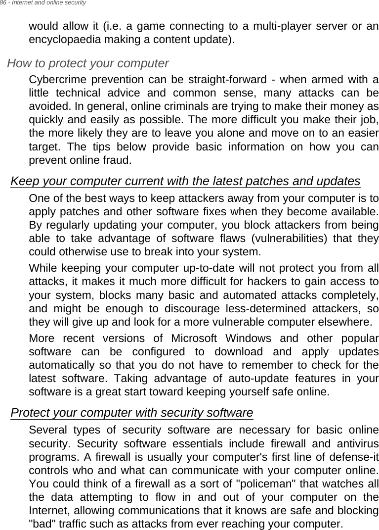 86 - Internet and online securitywould allow it (i.e. a game connecting to a multi-player server or an encyclopaedia making a content update).How to protect your computerCybercrime prevention can be straight-forward - when armed with a little technical advice and common sense, many attacks can be avoided. In general, online criminals are trying to make their money as quickly and easily as possible. The more difficult you make their job, the more likely they are to leave you alone and move on to an easier target. The tips below provide basic information on how you can prevent online fraud.Keep your computer current with the latest patches and updatesOne of the best ways to keep attackers away from your computer is to apply patches and other software fixes when they become available. By regularly updating your computer, you block attackers from being able to take advantage of software flaws (vulnerabilities) that they could otherwise use to break into your system. While keeping your computer up-to-date will not protect you from all attacks, it makes it much more difficult for hackers to gain access to your system, blocks many basic and automated attacks completely, and might be enough to discourage less-determined attackers, so they will give up and look for a more vulnerable computer elsewhere. More recent versions of Microsoft Windows and other popular software can be configured to download and apply updates automatically so that you do not have to remember to check for the latest software. Taking advantage of auto-update features in your software is a great start toward keeping yourself safe online. Protect your computer with security softwareSeveral types of security software are necessary for basic online security. Security software essentials include firewall and antivirus programs. A firewall is usually your computer&apos;s first line of defense-it controls who and what can communicate with your computer online. You could think of a firewall as a sort of &quot;policeman&quot; that watches all the data attempting to flow in and out of your computer on the Internet, allowing communications that it knows are safe and blocking &quot;bad&quot; traffic such as attacks from ever reaching your computer. 