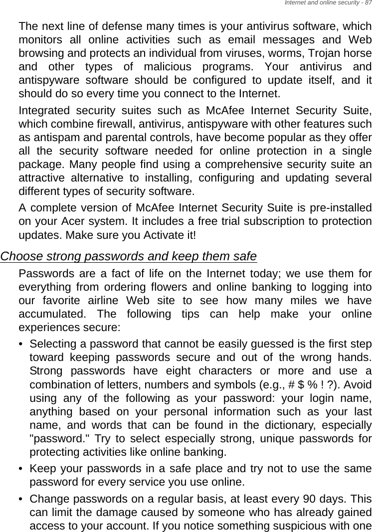 Internet and online security - 87The next line of defense many times is your antivirus software, which monitors all online activities such as email messages and Web browsing and protects an individual from viruses, worms, Trojan horse and other types of malicious programs. Your antivirus and antispyware software should be configured to update itself, and it should do so every time you connect to the Internet. Integrated security suites such as McAfee Internet Security Suite, which combine firewall, antivirus, antispyware with other features such as antispam and parental controls, have become popular as they offer all the security software needed for online protection in a single package. Many people find using a comprehensive security suite an attractive alternative to installing, configuring and updating several different types of security software. A complete version of McAfee Internet Security Suite is pre-installed on your Acer system. It includes a free trial subscription to protection updates. Make sure you Activate it!Choose strong passwords and keep them safePasswords are a fact of life on the Internet today; we use them for everything from ordering flowers and online banking to logging into our favorite airline Web site to see how many miles we have accumulated. The following tips can help make your online experiences secure: • Selecting a password that cannot be easily guessed is the first step toward keeping passwords secure and out of the wrong hands. Strong passwords have eight characters or more and use a combination of letters, numbers and symbols (e.g., # $ % ! ?). Avoid using any of the following as your password: your login name, anything based on your personal information such as your last name, and words that can be found in the dictionary, especially &quot;password.&quot; Try to select especially strong, unique passwords for protecting activities like online banking. • Keep your passwords in a safe place and try not to use the same password for every service you use online. • Change passwords on a regular basis, at least every 90 days. This can limit the damage caused by someone who has already gained access to your account. If you notice something suspicious with one 