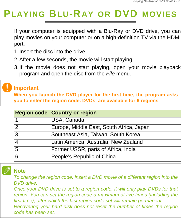 Playing Blu-Ray or DVD movies - 91PLAYING BLU-RAY OR DVD MOVIESIf your computer is equipped with a Blu-Ray or DVD drive, you can play movies on your computer or on a high-definition TV via the HDMI port.1.Insert the disc into the drive.2.After a few seconds, the movie will start playing.3.If the movie does not start playing, open your movie playback program and open the disc from the File menu. ImportantWhen you launch the DVD player for the first time, the program asks you to enter the region code. DVDs  are available for 6 regionsRegion code Country or region1 USA, Canada2 Europe, Middle East, South Africa, Japan3 Southeast Asia, Taiwan, South Korea4 Latin America, Australia, New Zealand5 Former USSR, parts of Africa, India6 People’s Republic of ChinaNoteTo change the region code, insert a DVD movie of a different region into the DVD drive. Once your DVD drive is set to a region code, it will only play DVDs for that region. You can set the region code a maximum of five times (including the first time), after which the last region code set will remain permanent. Recovering your hard disk does not reset the number of times the region code has been set.