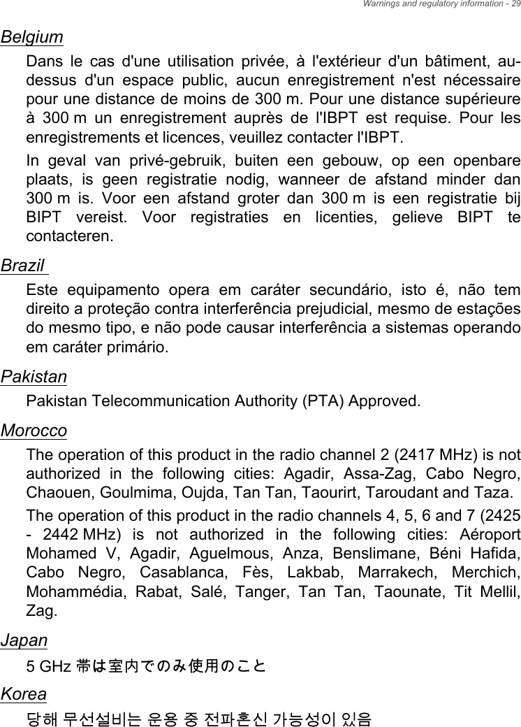 Warnings and regulatory information - 29BelgiumDans le cas d&apos;une utilisation privée, à l&apos;extérieur d&apos;un bâtiment, au-dessus d&apos;un espace public, aucun enregistrement n&apos;est nécessaire pour une distance de moins de 300 m. Pour une distance supérieure à 300 m un enregistrement auprès de l&apos;IBPT est requise. Pour les enregistrements et licences, veuillez contacter l&apos;IBPT.In geval van privé-gebruik, buiten een gebouw, op een openbare plaats, is geen registratie nodig, wanneer de afstand minder dan 300 m is. Voor een afstand groter dan 300 m is een registratie bij BIPT vereist. Voor registraties en licenties, gelieve BIPT te contacteren.Brazil Este equipamento opera em caráter secundário, isto é, não tem direito a proteção contra interferência prejudicial, mesmo de estações do mesmo tipo, e não pode causar interferência a sistemas operando em caráter primário. PakistanPakistan Telecommunication Authority (PTA) Approved.MoroccoThe operation of this product in the radio channel 2 (2417 MHz) is not authorized in the following cities: Agadir, Assa-Zag, Cabo Negro, Chaouen, Goulmima, Oujda, Tan Tan, Taourirt, Taroudant and Taza. The operation of this product in the radio channels 4, 5, 6 and 7 (2425 - 2442 MHz) is not authorized in the following cities: Aéroport Mohamed V, Agadir, Aguelmous, Anza, Benslimane, Béni Hafida, Cabo Negro, Casablanca, Fès, Lakbab, Marrakech, Merchich, Mohammédia, Rabat, Salé, Tanger, Tan Tan, Taounate, Tit Mellil, Zag.Japan5 GHz 帯は室内でのみ使用のことKorea당해 무선설비는 운용 중 전파혼신 가능성이 있음