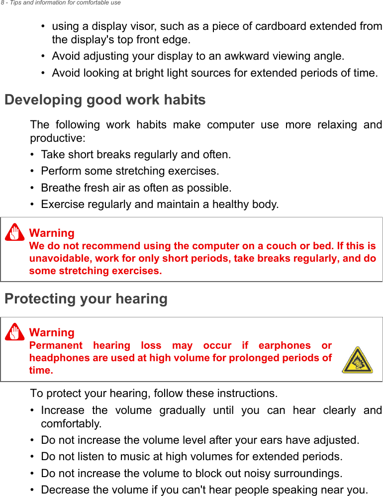 8 - Tips and information for comfortable use• using a display visor, such as a piece of cardboard extended from the display&apos;s top front edge.• Avoid adjusting your display to an awkward viewing angle.• Avoid looking at bright light sources for extended periods of time.Developing good work habitsThe following work habits make computer use more relaxing and productive:• Take short breaks regularly and often.• Perform some stretching exercises.• Breathe fresh air as often as possible.• Exercise regularly and maintain a healthy body.Protecting your hearingTo protect your hearing, follow these instructions.• Increase the volume gradually until you can hear clearly and comfortably.• Do not increase the volume level after your ears have adjusted.• Do not listen to music at high volumes for extended periods.• Do not increase the volume to block out noisy surroundings.• Decrease the volume if you can&apos;t hear people speaking near you.WarningWe do not recommend using the computer on a couch or bed. If this is unavoidable, work for only short periods, take breaks regularly, and do some stretching exercises.WarningPermanent hearing loss may occur if earphones or headphones are used at high volume for prolonged periods of time.