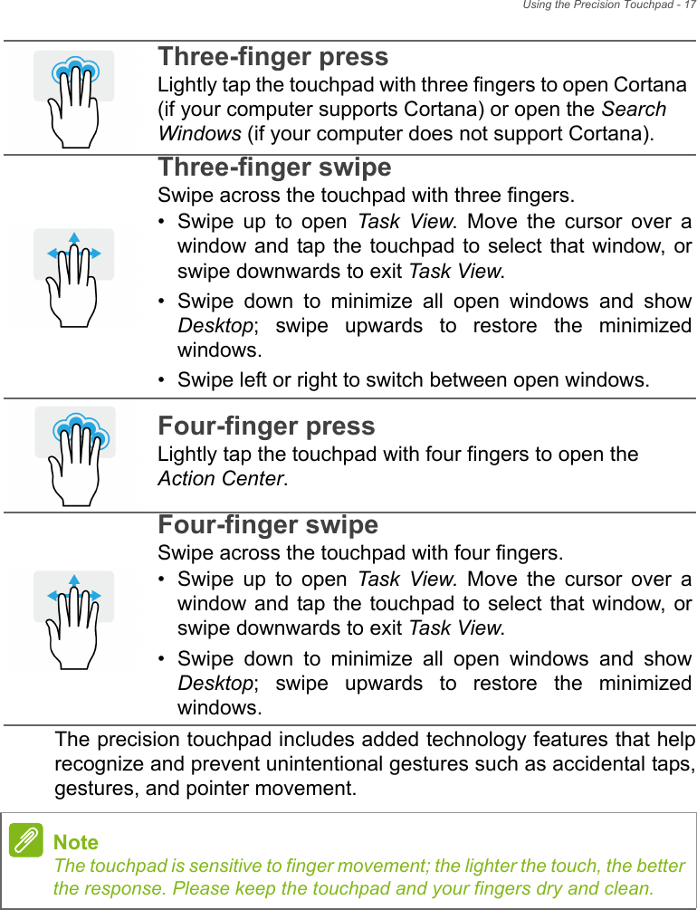 Using the Precision Touchpad - 17The precision touchpad includes added technology features that helprecognize and prevent unintentional gestures such as accidental taps,gestures, and pointer movement. Three-finger pressLightly tap the touchpad with three fingers to open Cortana (if your computer supports Cortana) or open the Search Windows (if your computer does not support Cortana).Three-finger swipeSwipe across the touchpad with three fingers.• Swipe  up  to  open  Task View.  Move  the  cursor  over  awindow and tap  the touchpad to select that  window, orswipe downwards to exit Task View.• Swipe  down  to  minimize  all  open  windows  and  showDesktop;  swipe  upwards  to  restore  the  minimizedwindows.• Swipe left or right to switch between open windows.Four-finger pressLightly tap the touchpad with four fingers to open the Action Center.Four-finger swipeSwipe across the touchpad with four fingers.• Swipe  up  to  open  Task View.  Move  the  cursor  over  awindow and tap  the touchpad to select that  window, orswipe downwards to exit Task View.• Swipe  down  to  minimize  all  open  windows  and  showDesktop;  swipe  upwards  to  restore  the  minimizedwindows.NoteThe touchpad is sensitive to finger movement; the lighter the touch, the betterthe response. Please keep the touchpad and your fingers dry and clean.