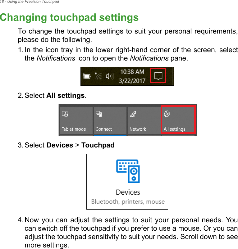 18 - Using the Precision TouchpadChanging touchpad settingsTo change the touchpad settings to suit your personal requirements,please do the following.1. In the icon tray in the lower right-hand corner of the screen, selectthe Notifications icon to open the Notifications pane.2. Select All settings.3. Select Devices &gt; Touchpad4. Now you  can  adjust  the  settings  to  suit  your  personal  needs. Youcan switch off the touchpad if you prefer to use a mouse. Or you canadjust the touchpad sensitivity to suit your needs. Scroll down to seemore settings.