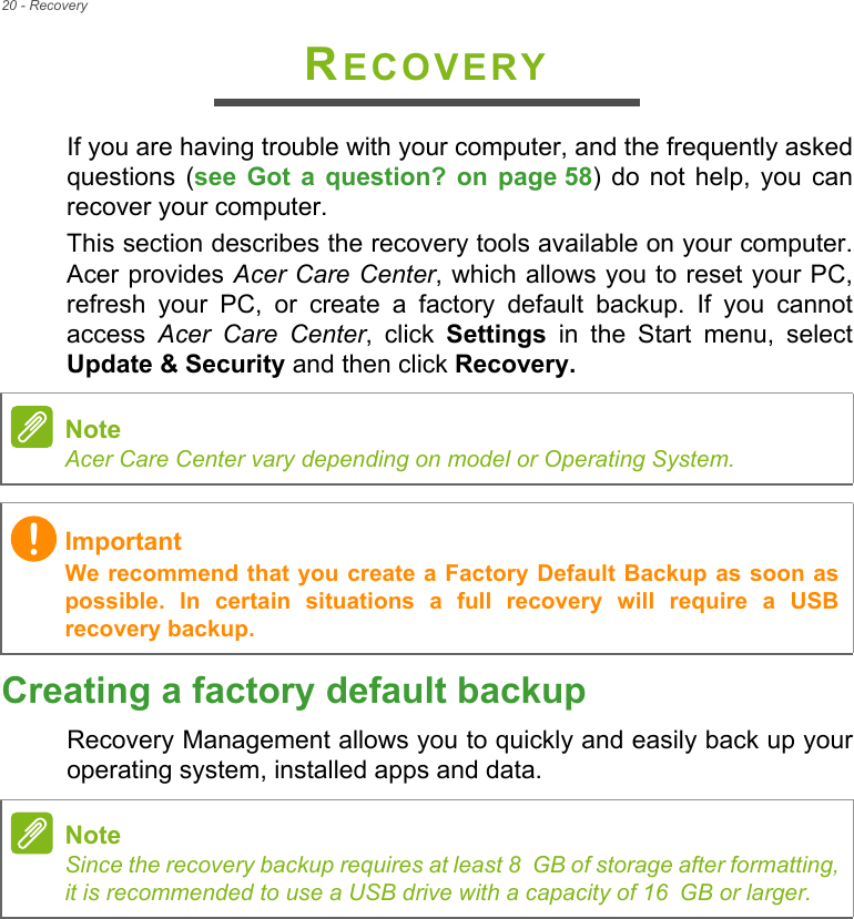 20 - RecoveryRECOVERYIf you are having trouble with your computer, and the frequently askedquestions  (see  Got  a  question?  on  page 58)  do  not  help,  you  canrecover your computer.This section describes the recovery tools available on your computer.Acer provides Acer Care Center, which allows you to reset your PC,refresh  your  PC,  or  create  a  factory  default  backup.  If  you  cannotaccess  Acer Care Center,  click  Settings  in  the  Start  menu,  selectUpdate &amp; Security and then click Recovery. Creating a factory default backupRecovery Management allows you to quickly and easily back up youroperating system, installed apps and data.NoteAcer Care Center vary depending on model or Operating System.ImportantWe recommend that you create a Factory Default Backup as soon aspossible.  In  certain  situations  a  full  recovery  will  require  a  USBrecovery backup.NoteSince the recovery backup requires at least 8 GB of storage after formatting,it is recommended to use a USB drive with a capacity of 16 GB or larger.