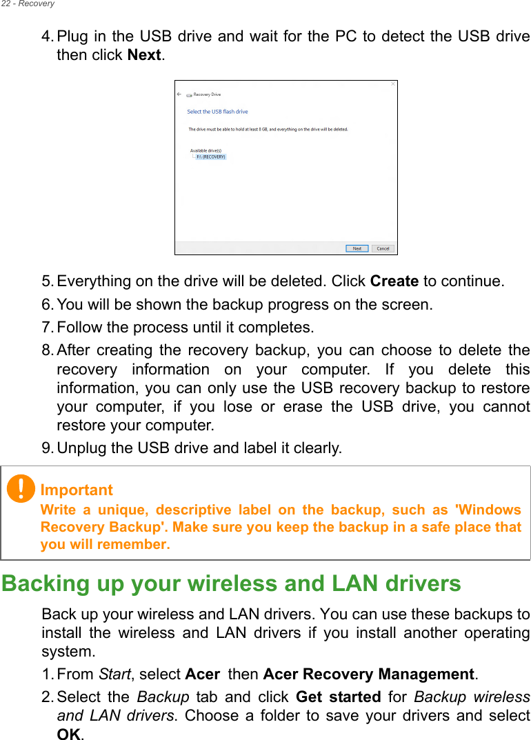 22 - Recovery4. Plug in the USB drive and wait for the PC to detect the USB drivethen click Next.  5. Everything on the drive will be deleted. Click Create to continue.6. You will be shown the backup progress on the screen.7. Follow the process until it completes.8. After  creating  the  recovery  backup,  you  can  choose  to  delete  therecovery  information  on  your  computer.  If  you  delete  thisinformation, you can only use the USB recovery backup to restoreyour  computer,  if  you  lose  or  erase  the  USB  drive,  you  cannotrestore your computer.9. Unplug the USB drive and label it clearly.Backing up your wireless and LAN driversBack up your wireless and LAN drivers. You can use these backups toinstall  the  wireless  and  LAN  drivers  if  you  install  another  operatingsystem.1. From Start, select Acer then Acer Recovery Management.2. Select  the  Backup  tab  and  click  Get  started for Backup wirelessand LAN drivers. Choose a  folder  to  save  your  drivers  and  selectOK.ImportantWrite  a  unique,  descriptive  label  on  the  backup,  such  as  &apos;WindowsRecovery Backup&apos;. Make sure you keep the backup in a safe place thatyou will remember.