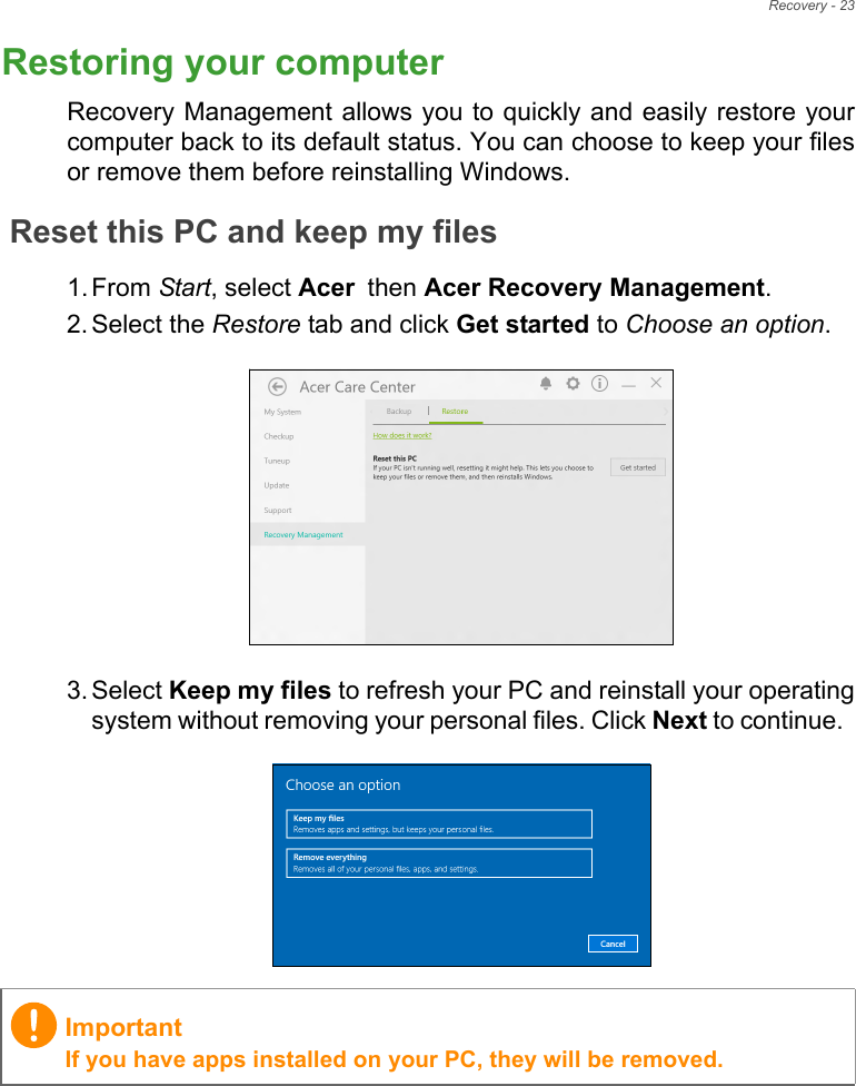 Recovery - 23Restoring your computerRecovery Management allows you to quickly and easily restore yourcomputer back to its default status. You can choose to keep your filesor remove them before reinstalling Windows.Reset this PC and keep my files1. From Start, select Acer then Acer Recovery Management.2. Select the Restore tab and click Get started to Choose an option.   3. Select Keep my files to refresh your PC and reinstall your operatingsystem without removing your personal files. Click Next to continue.  ImportantIf you have apps installed on your PC, they will be removed.