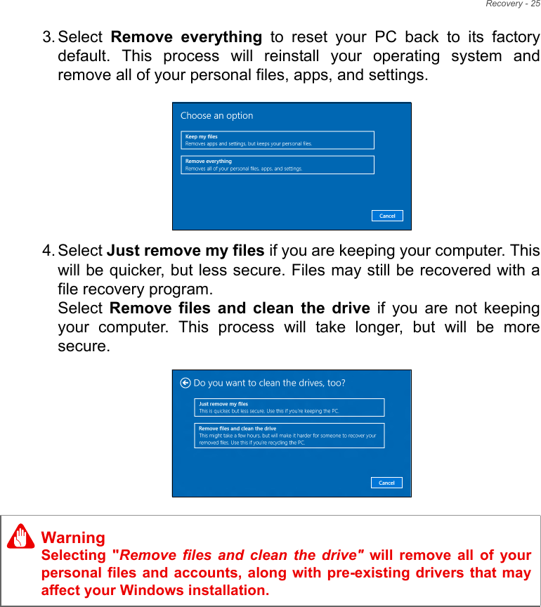 Recovery - 253. Select  Remove  everything  to  reset  your  PC  back  to  its  factorydefault.  This  process  will  reinstall  your  operating  system  andremove all of your personal files, apps, and settings.  4. Select Just remove my files if you are keeping your computer. Thiswill be quicker, but less secure. Files may still be recovered with afile recovery program.Select  Remove  files  and  clean  the  drive  if  you  are  not  keepingyour  computer.  This  process  will  take  longer,  but  will  be  moresecure.     WarningSelecting  &quot;Remove files and clean the drive&quot;  will  remove  all  of  yourpersonal files and accounts, along with pre-existing drivers that  mayaffect your Windows installation.