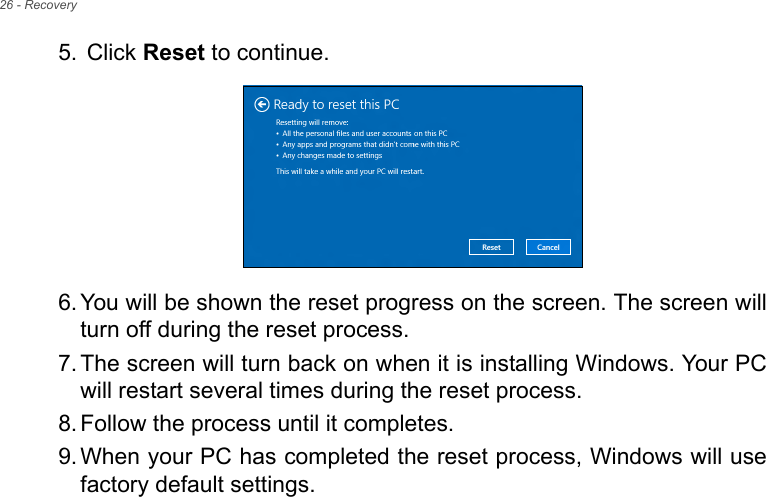 26 - Recovery5.  Click Reset to continue.6. You will be shown the reset progress on the screen. The screen willturn off during the reset process.7. The screen will turn back on when it is installing Windows. Your PCwill restart several times during the reset process.8. Follow the process until it completes.9. When your PC has completed the reset process, Windows will usefactory default settings.