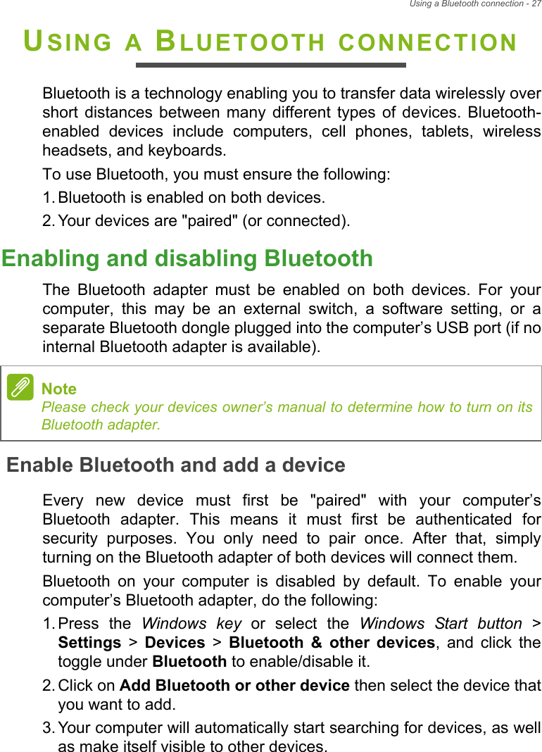 Using a Bluetooth connection - 27USING A BLUETOOTH CONNECTIONBluetooth is a technology enabling you to transfer data wirelessly overshort  distances  between  many  different  types  of  devices.  Bluetooth-enabled  devices  include  computers,  cell  phones,  tablets,  wirelessheadsets, and keyboards.To use Bluetooth, you must ensure the following:1. Bluetooth is enabled on both devices.2. Your devices are &quot;paired&quot; (or connected).Enabling and disabling BluetoothThe  Bluetooth  adapter  must  be  enabled  on  both  devices.  For  yourcomputer,  this  may  be  an  external  switch,  a  software  setting,  or  aseparate Bluetooth dongle plugged into the computer’s USB port (if nointernal Bluetooth adapter is available).Enable Bluetooth and add a deviceEvery  new  device  must  first  be  &quot;paired&quot;  with  your  computer’sBluetooth  adapter.  This  means  it  must  first  be  authenticated  forsecurity  purposes.  You  only  need  to  pair  once.  After  that,  simplyturning on the Bluetooth adapter of both devices will connect them.Bluetooth  on  your  computer  is  disabled  by  default.  To  enable  yourcomputer’s Bluetooth adapter, do the following:1. Press  the  Windows key or select the Windows Start button &gt;Settings &gt; Devices &gt; Bluetooth  &amp;  other  devices,  and  click  thetoggle under Bluetooth to enable/disable it.2. Click on Add Bluetooth or other device then select the device thatyou want to add.3. Your computer will automatically start searching for devices, as wellas make itself visible to other devices.NotePlease check your devices owner’s manual to determine how to turn on itsBluetooth adapter.