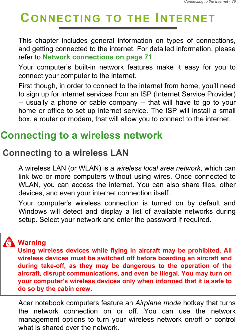 Connecting to the Internet - 29CONNECTING TO THE INTERNETThis  chapter  includes  general  information  on  types  of  connections,and getting connected to the internet. For detailed information, pleaserefer to Network connections on page 71. Your  computer’s  built-in  network  features  make  it  easy  for  you  toconnect your computer to the internet.First though, in order to connect to the internet from home, you’ll needto sign up for internet services from an ISP (Internet Service Provider)--  usually  a  phone  or  cable  company  --  that  will  have  to  go  to  yourhome or office to set up internet service.  The ISP  will  install a smallbox, a router or modem, that will allow you to connect to the internet.Connecting to a wireless networkConnecting to a wireless LANA wireless LAN (or WLAN) is a wireless local area network, which canlink  two  or  more  computers  without  using  wires.  Once  connected  toWLAN,  you  can  access  the  internet. You  can  also  share  files,  otherdevices, and even your internet connection itself.Your  computer&apos;s  wireless  connection  is  turned  on  by  default  andWindows  will  detect  and  display  a  list  of  available  networks  duringsetup. Select your network and enter the password if required.Acer notebook computers feature an Airplane mode hotkey that turnsthe  network  connection  on  or  off.  You  can  use  the  networkmanagement  options  to  turn  your  wireless  network  on/off  or  controlwhat is shared over the network.WarningUsing  wireless  devices  while  flying  in  aircraft  may  be  prohibited.  Allwireless devices must be switched off before boarding an aircraft andduring  take-off,  as  they  may  be  dangerous  to  the  operation  of  theaircraft, disrupt communications, and even be illegal. You may turn onyour computer’s wireless devices only when informed that it is safe todo so by the cabin crew.