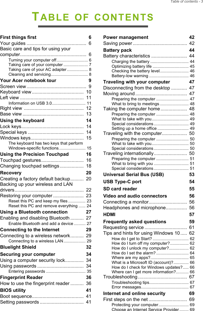 Table of contents - 3TABLE OF CONTENTSFirst things first  6Your guides .............................................  6Basic care and tips for using your computer..................................................  6Turning your computer off........................... 6Taking care of your computer ..................... 7Taking care of your AC adapter .................. 8Cleaning and servicing................................ 8Your Acer notebook tour  9Screen view .............................................  9Keyboard view .......................................  10Left view ................................................  11Information on USB 3.0............................. 11Right view  .............................................  12Base view ..............................................  13Using the keyboard  14Lock keys...............................................  14Special keys ..........................................  14Windows keys........................................  15The keyboard has two keys that perform Windows-specific functions....................... 15Using the Precision Touchpad  16Touchpad gestures................................  16Changing touchpad settings ..................  18Recovery  20Creating a factory default backup..........  20Backing up your wireless and LAN drivers....................................................  22Restoring your computer .......................  23Reset this PC and keep my files ............... 23Reset this PC and remove everything ...... 24Using a Bluetooth connection  27Enabling and disabling Bluetooth ..........  27Enable Bluetooth and add a device .......... 27Connecting to the Internet  29Connecting to a wireless network..........  29Connecting to a wireless LAN................... 29Bluelight Shield  32Securing your computer  34Using a computer security lock..............  34Using passwords ...................................  34Entering passwords .................................. 35Fingerprint Reader  36How to use the fingerprint reader ..........  36BIOS utility  41Boot sequence.......................................  41Setting passwords .................................  41Power management  42Saving power .........................................  42Battery pack  44Battery characteristics ...........................  44Charging the battery ................................. 44Optimizing battery life ............................... 45Checking the battery level......................... 46Battery-low warning .................................. 46Traveling with your computer  47Disconnecting from the desktop ............  47Moving around .......................................  47Preparing the computer ............................ 47What to bring to meetings ......................... 48Taking the computer home ....................  48Preparing the computer ............................ 48What to take with you................................ 49Special considerations .............................. 49Setting up a home office ........................... 49Traveling with the computer...................  50Preparing the computer ............................ 50What to take with you................................ 50Special considerations .............................. 50Traveling internationally.........................  50Preparing the computer ............................ 51What to bring with you .............................. 51Special considerations .............................. 51Universal Serial Bus (USB)  53USB Type-C port  54SD card reader  55Video and audio connectors  56Connecting a monitor.............................  56Headphones and microphone................  56HDMI  57Frequently asked questions  59Requesting service ................................  61Tips and hints for using Windows 10 .....  62How do I get to Start? ............................... 62How do I turn off my computer?................ 62How do I unlock my computer?................. 62How do I set the alarm? ............................ 64Where are my apps?................................. 65What is a Microsoft ID (account)?............. 66How do I check for Windows updates?..... 66Where can I get more information?........... 66Troubleshooting .....................................  67Troubleshooting tips.................................. 67Error messages......................................... 67Internet and online security  69First steps on the net .............................  69Protecting your computer.......................... 69Choose an Internet Service Provider ........ 69