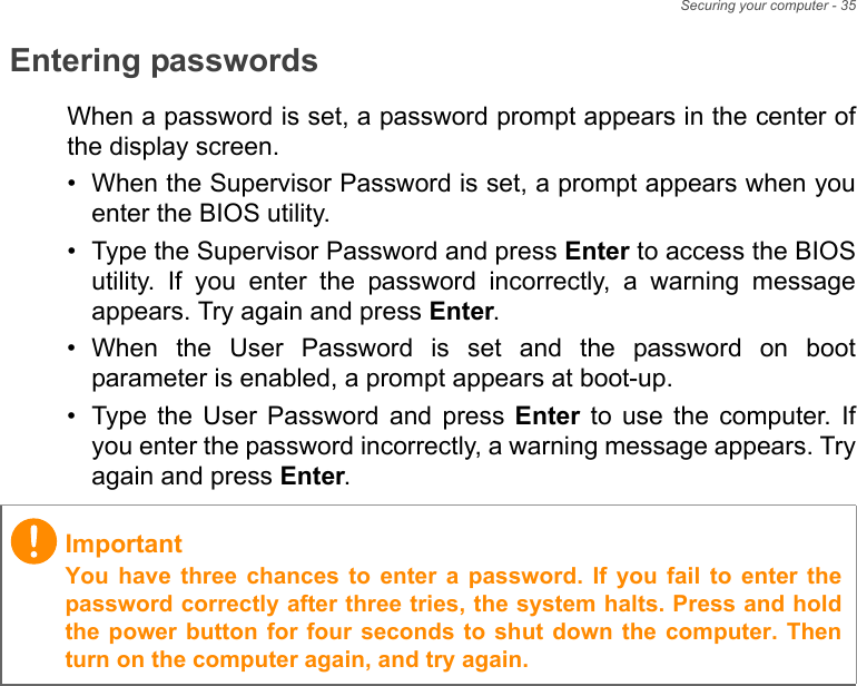 Securing your computer - 35Entering passwordsWhen a password is set, a password prompt appears in the center ofthe display screen.• When the Supervisor Password is set, a prompt appears when youenter the BIOS utility.• Type the Supervisor Password and press Enter to access the BIOSutility.  If  you  enter  the  password  incorrectly,  a  warning  messageappears. Try again and press Enter.• When  the  User  Password  is  set  and  the  password  on  bootparameter is enabled, a prompt appears at boot-up.• Type  the  User  Password  and  press  Enter  to  use  the  computer.  Ifyou enter the password incorrectly, a warning message appears. Tryagain and press Enter.ImportantYou  have  three  chances  to  enter  a  password.  If  you  fail  to  enter  thepassword correctly after three tries, the system halts. Press and holdthe power button for four seconds to  shut down the computer. Thenturn on the computer again, and try again.