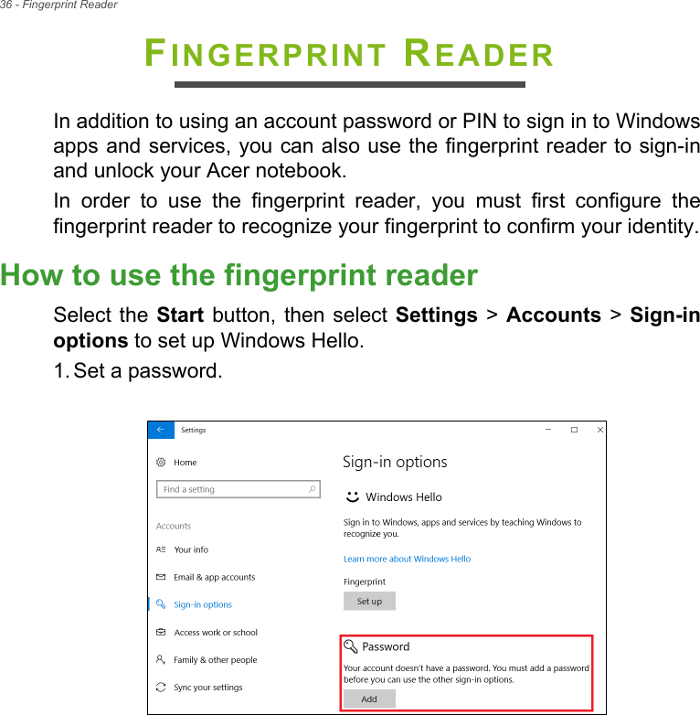 36 - Fingerprint ReaderFINGERPRINT READERIn addition to using an account password or PIN to sign in to Windowsapps and services, you can also use the fingerprint reader to sign-inand unlock your Acer notebook.In  order  to  use  the  fingerprint  reader,  you  must  first  configure  thefingerprint reader to recognize your fingerprint to confirm your identity.How to use the fingerprint readerSelect the Start button, then select Settings &gt; Accounts &gt; Sign-inoptions to set up Windows Hello.1. Set a password. 