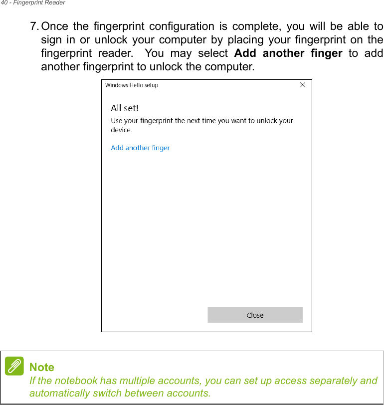 40 - Fingerprint Reader7. Once  the  fingerprint  configuration  is  complete,  you  will  be  able  tosign in  or unlock  your  computer  by  placing  your  fingerprint  on  thefingerprint  reader. You  may  select  Add  another  finger  to  addanother fingerprint to unlock the computer.NoteIf the notebook has multiple accounts, you can set up access separately andautomatically switch between accounts.