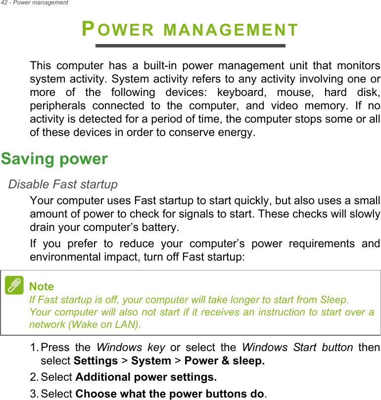 42 - Power managementPOWER MANAGEMENTThis  computer  has  a  built-in  power  management  unit  that  monitorssystem activity. System activity refers to any activity involving one ormore  of  the  following  devices:  keyboard,  mouse,  hard  disk,peripherals  connected  to  the  computer,  and  video  memory.  If  noactivity is detected for a period of time, the computer stops some or allof these devices in order to conserve energy.Saving powerDisable Fast startupYour computer uses Fast startup to start quickly, but also uses a smallamount of power to check for signals to start. These checks will slowlydrain your computer’s battery. If  you  prefer  to  reduce  your  computer’s  power  requirements  andenvironmental impact, turn off Fast startup:1. Press  the  Windows key  or  select  the  Windows Start button  thenselect Settings &gt; System &gt; Power &amp; sleep.2. Select Additional power settings.3. Select Choose what the power buttons do.NoteIf Fast startup is off, your computer will take longer to start from Sleep.Your computer will also not start if it receives an instruction to start over anetwork (Wake on LAN).