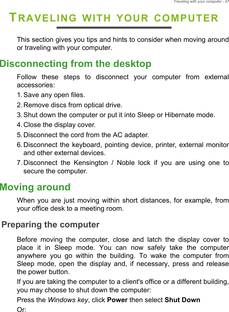 Traveling with your computer - 47TRAVELING WITH YOUR COMPUTERThis section gives you tips and hints to consider when moving aroundor traveling with your computer.Disconnecting from the desktopFollow  these  steps  to  disconnect  your  computer  from  externalaccessories:1. Save any open files.2. Remove discs from optical drive.3. Shut down the computer or put it into Sleep or Hibernate mode.4. Close the display cover.5. Disconnect the cord from the AC adapter.6. Disconnect the keyboard, pointing device, printer, external monitorand other external devices.7. Disconnect  the  Kensington  /  Noble  lock  if  you  are  using  one  tosecure the computer.Moving aroundWhen  you  are  just  moving  within  short  distances,  for  example,  fromyour office desk to a meeting room.Preparing the computerBefore  moving  the  computer,  close  and  latch  the  display  cover  toplace  it  in  Sleep  mode.  You  can  now  safely  take  the  computeranywhere  you  go  within  the  building.  To  wake  the  computer  fromSleep  mode,  open  the  display  and,  if  necessary,  press  and  releasethe power button.If you are taking the computer to a client&apos;s office or a different building,you may choose to shut down the computer: Press the Windows key, click Power then select Shut DownOr: