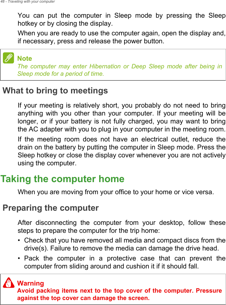 48 - Traveling with your computerYou  can  put  the  computer  in  Sleep  mode  by  pressing  the  Sleephotkey or by closing the display.When you are ready to use the computer again, open the display and,if necessary, press and release the power button.What to bring to meetingsIf your meeting is  relatively short, you probably do  not need to bringanything  with  you  other  than  your  computer.  If  your  meeting  will  belonger, or if your  battery  is not fully charged, you may  want  to  bringthe AC adapter with you to plug in your computer in the meeting room.If  the  meeting  room  does  not  have  an  electrical  outlet,  reduce  thedrain on the battery by putting the computer in Sleep mode. Press theSleep hotkey or close the display cover whenever you are not activelyusing the computer.Taking the computer homeWhen you are moving from your office to your home or vice versa.Preparing the computerAfter  disconnecting  the  computer  from  your  desktop,  follow  thesesteps to prepare the computer for the trip home:• Check that you have removed all media and compact discs from thedrive(s). Failure to remove the media can damage the drive head.• Pack  the  computer  in  a  protective  case  that  can  prevent  thecomputer from sliding around and cushion it if it should fall.NoteThe computer may enter Hibernation or Deep Sleep mode after being inSleep mode for a period of time.WarningAvoid packing items next to the top cover of the computer. Pressureagainst the top cover can damage the screen.