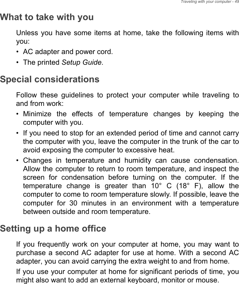 Traveling with your computer - 49What to take with youUnless you  have some  items  at  home,  take  the following  items  withyou:• AC adapter and power cord.• The printed Setup Guide.Special considerationsFollow  these  guidelines  to  protect  your  computer  while  traveling  toand from work:• Minimize  the  effects  of  temperature  changes  by  keeping  thecomputer with you.• If you need to stop for an extended period of time and cannot carrythe computer with you, leave the computer in the trunk of the car toavoid exposing the computer to excessive heat.• Changes  in  temperature  and  humidity  can  cause  condensation.Allow the computer to return to room temperature, and inspect thescreen  for  condensation  before  turning  on  the  computer.  If  thetemperature  change  is  greater  than  10°  C  (18°  F),  allow  thecomputer to come to room temperature slowly. If possible, leave thecomputer  for  30  minutes  in  an  environment  with  a  temperaturebetween outside and room temperature.Setting up a home officeIf  you  frequently  work  on  your  computer  at  home,  you  may  want  topurchase a  second  AC adapter  for  use at  home.  With a  second  ACadapter, you can avoid carrying the extra weight to and from home.If you use your computer at home for significant periods of time, youmight also want to add an external keyboard, monitor or mouse.