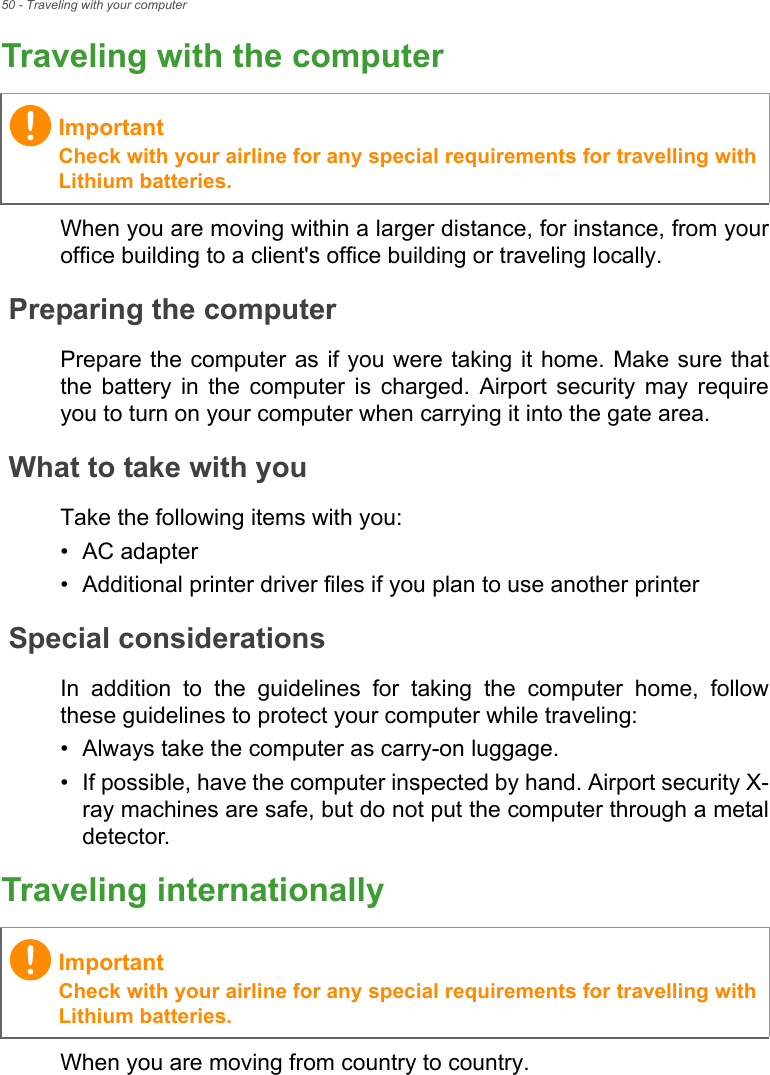 50 - Traveling with your computerTraveling with the computerWhen you are moving within a larger distance, for instance, from youroffice building to a client&apos;s office building or traveling locally.Preparing the computerPrepare the computer  as if you were taking it home. Make sure thatthe  battery  in  the  computer  is  charged.  Airport  security  may  requireyou to turn on your computer when carrying it into the gate area.What to take with youTake the following items with you:• AC adapter• Additional printer driver files if you plan to use another printerSpecial considerationsIn  addition  to  the  guidelines  for  taking  the  computer  home,  followthese guidelines to protect your computer while traveling:• Always take the computer as carry-on luggage.• If possible, have the computer inspected by hand. Airport security X-ray machines are safe, but do not put the computer through a metaldetector.Traveling internationallyWhen you are moving from country to country.ImportantCheck with your airline for any special requirements for travelling withLithium batteries.ImportantCheck with your airline for any special requirements for travelling withLithium batteries.