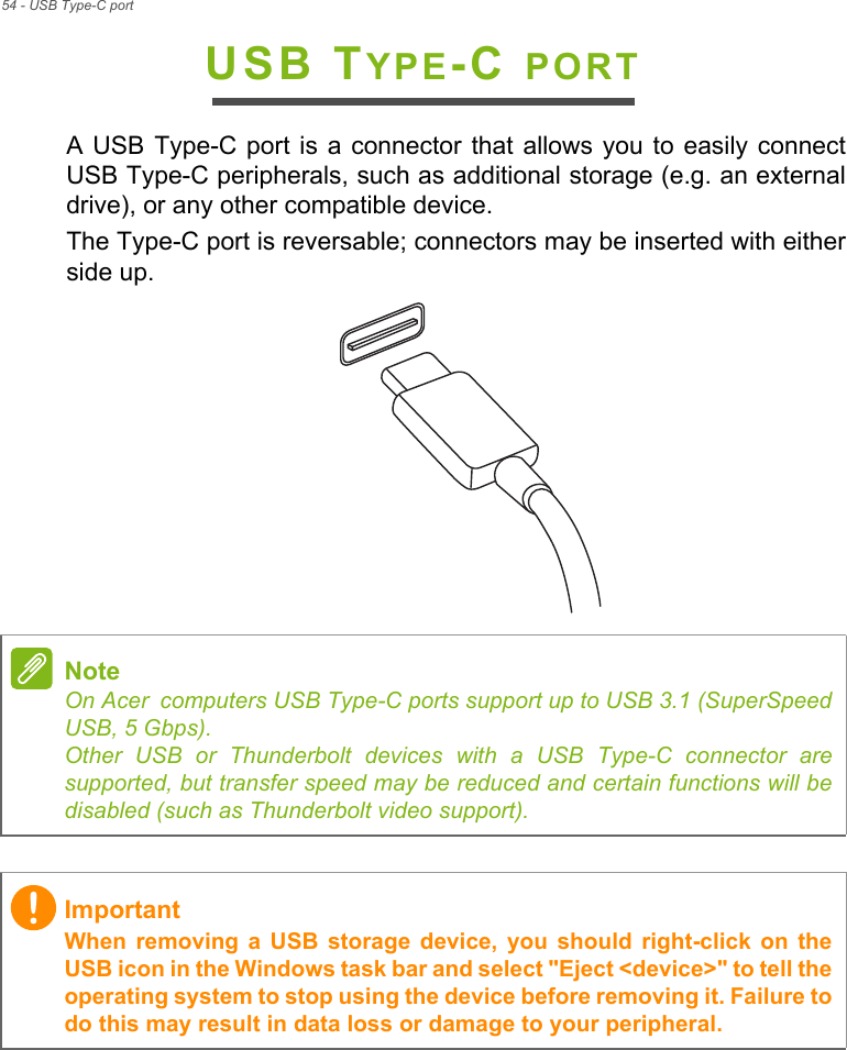 54 - USB Type-C portUSB TYPE-C PORTA USB Type-C port is a connector that allows you to easily connectUSB Type-C peripherals, such as additional storage (e.g. an externaldrive), or any other compatible device. The Type-C port is reversable; connectors may be inserted with eitherside up.NoteOn Acer computers USB Type-C ports support up to USB 3.1 (SuperSpeedUSB, 5 Gbps). Other USB or Thunderbolt devices with a USB Type-C connector aresupported, but transfer speed may be reduced and certain functions will bedisabled (such as Thunderbolt video support).ImportantWhen removing  a  USB  storage  device,  you  should  right-click  on  theUSB icon in the Windows task bar and select &quot;Eject &lt;device&gt;&quot; to tell theoperating system to stop using the device before removing it. Failure todo this may result in data loss or damage to your peripheral.