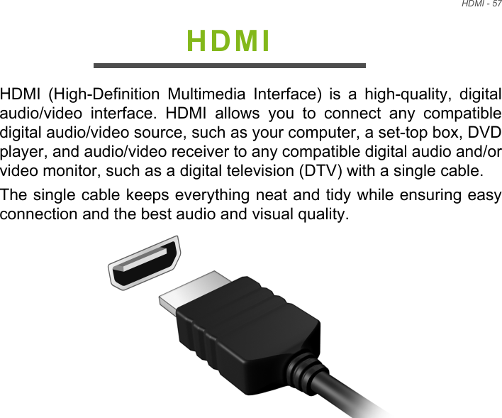 HDMI - 57HDMIHDMI  (High-Definition  Multimedia  Interface)  is  a  high-quality,  digitalaudio/video  interface.  HDMI  allows  you  to  connect  any  compatibledigital audio/video source, such as your computer, a set-top box, DVDplayer, and audio/video receiver to any compatible digital audio and/orvideo monitor, such as a digital television (DTV) with a single cable.The single cable keeps everything neat and tidy while ensuring easyconnection and the best audio and visual quality.