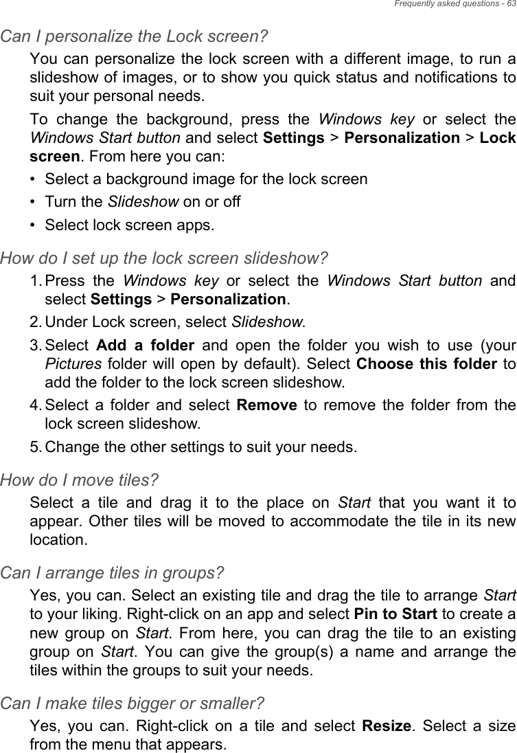 Frequently asked questions - 63Can I personalize the Lock screen?You can personalize the lock screen with a different image, to  run aslideshow of images, or to show you quick status and notifications tosuit your personal needs.To  change  the  background,  press  the  Windows key or select theWindows Start button and select Settings &gt; Personalization &gt; Lockscreen. From here you can:• Select a background image for the lock screen• Turn the Slideshow on or off• Select lock screen apps.How do I set up the lock screen slideshow?1. Press  the  Windows key  or  select  the  Windows Start button  andselect Settings &gt; Personalization.2. Under Lock screen, select Slideshow.3. Select  Add  a  folder and open the folder you wish to use (yourPictures folder will open by default). Select Choose this folder toadd the folder to the lock screen slideshow.4. Select  a  folder  and  select  Remove  to  remove  the  folder  from  thelock screen slideshow.5. Change the other settings to suit your needs.How do I move tiles?Select  a  tile  and  drag  it  to  the  place  on  Start  that  you  want  it  toappear. Other tiles will be moved to accommodate the tile in its newlocation.Can I arrange tiles in groups?Yes, you can. Select an existing tile and drag the tile to arrange Startto your liking. Right-click on an app and select Pin to Start to create anew  group  on  Start.  From  here,  you  can  drag  the  tile  to  an  existinggroup  on  Start.  You  can  give  the  group(s)  a  name  and  arrange  thetiles within the groups to suit your needs.Can I make tiles bigger or smaller?Yes,  you  can.  Right-click  on  a  tile  and  select  Resize. Select a sizefrom the menu that appears.