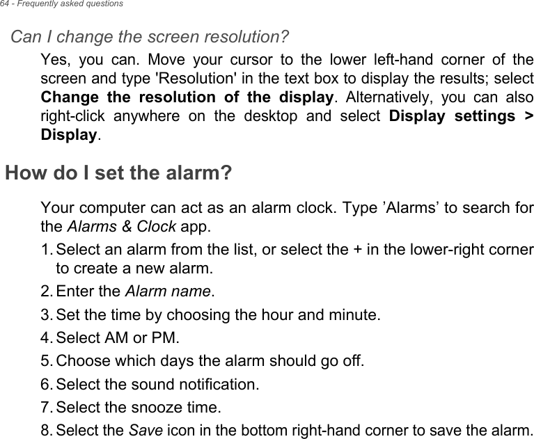 64 - Frequently asked questionsCan I change the screen resolution?Yes,  you  can.  Move  your  cursor  to  the  lower  left-hand  corner  of thescreen and type &apos;Resolution&apos; in the text box to display the results; selectChange  the  resolution  of  the  display.  Alternatively,  you  can  alsoright-click  anywhere  on  the  desktop  and  select Display  settings  &gt;Display.How do I set the alarm?Your computer can act as an alarm clock. Type ’Alarms’ to search forthe Alarms &amp; Clock app.1. Select an alarm from the list, or select the + in the lower-right cornerto create a new alarm.2. Enter the Alarm name.3. Set the time by choosing the hour and minute.4. Select AM or PM.5. Choose which days the alarm should go off.6. Select the sound notification.7. Select the snooze time.8. Select the Save icon in the bottom right-hand corner to save the alarm.