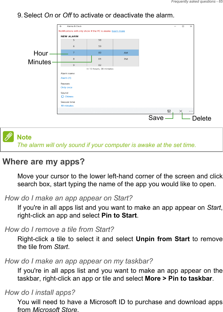 Frequently asked questions - 659. Select On or Off to activate or deactivate the alarm.   Where are my apps?Move your cursor to the lower left-hand corner of the screen and clicksearch box, start typing the name of the app you would like to open.How do I make an app appear on Start?If you&apos;re in all apps list and you want to make an app appear on Start,right-click an app and select Pin to Start.How do I remove a tile from Start?Right-click  a  tile  to  select  it  and  select  Unpin  from  Start to removethe tile from Start.How do I make an app appear on my taskbar?If you&apos;re in all apps list and you want to make an app appear on thetaskbar, right-click an app or tile and select More &gt; Pin to taskbar.How do I install apps?You will need to have a Microsoft ID to purchase and download appsfrom Microsoft Store. HourMinutesSave DeleteNoteThe alarm will only sound if your computer is awake at the set time.