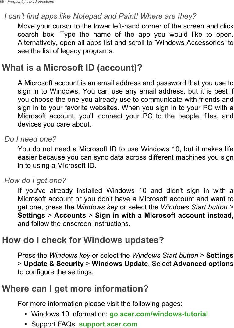 66 - Frequently asked questionsI can&apos;t find apps like Notepad and Paint! Where are they?Move your cursor to the lower left-hand corner of the screen and clicksearch  box.  Type  the  name  of  the  app  you  would  like  to  open.Alternatively, open all apps list and scroll to ’Windows Accessories’ tosee the list of legacy programs.What is a Microsoft ID (account)?A Microsoft account is an email address and password that you use tosign in to Windows. You can use any email address, but  it  is  best  ifyou choose the one you already use to communicate with friends andsign in to your favorite websites. When you sign in to your PC with aMicrosoft  account,  you&apos;ll  connect  your  PC  to  the  people,  files,  anddevices you care about.Do I need one?You do not need a Microsoft ID to use Windows 10, but it makes lifeeasier because you can sync data across different machines you signin to using a Microsoft ID. How do I get one?If  you&apos;ve  already  installed  Windows  10  and  didn&apos;t  sign  in  with  aMicrosoft account or you don&apos;t have a Microsoft account and want toget one, press the Windows key or select the Windows Start button &gt;Settings &gt; Accounts &gt; Sign in with a Microsoft account instead,and follow the onscreen instructions.How do I check for Windows updates?Press the Windows key or select the Windows Start button &gt; Settings&gt; Update &amp; Security &gt; Windows Update. Select Advanced optionsto configure the settings.Where can I get more information?For more information please visit the following pages:• Windows 10 information: go.acer.com/windows-tutorial• Support FAQs: support.acer.com