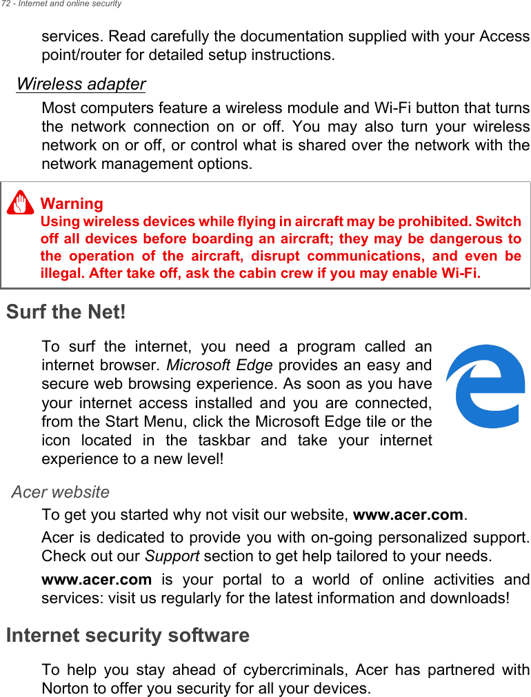 72 - Internet and online securityservices. Read carefully the documentation supplied with your Accesspoint/router for detailed setup instructions.Wireless adapterMost computers feature a wireless module and Wi-Fi button that turnsthe  network  connection  on  or  off.  You  may  also  turn  your  wirelessnetwork on or off, or control what is shared over the network with thenetwork management options.Surf the Net!To  surf  the  internet,  you  need  a  program  called  aninternet browser. Microsoft Edge provides an easy andsecure web browsing experience. As soon as you haveyour  internet  access  installed  and  you  are  connected,from the Start Menu, click the Microsoft Edge tile or theicon  located  in  the  taskbar  and  take  your  internetexperience to a new level!Acer websiteTo get you started why not visit our website, www.acer.com.Acer is dedicated to provide you with on-going personalized support.Check out our Support section to get help tailored to your needs.www.acer.com  is  your  portal  to  a  world  of  online  activities  andservices: visit us regularly for the latest information and downloads! Internet security softwareTo  help  you  stay  ahead  of  cybercriminals,  Acer  has  partnered  withNorton to offer you security for all your devices. WarningUsing wireless devices while flying in aircraft may be prohibited. Switchoff all devices before boarding an aircraft; they may be dangerous tothe  operation  of  the  aircraft,  disrupt  communications,  and  even beillegal. After take off, ask the cabin crew if you may enable Wi-Fi.