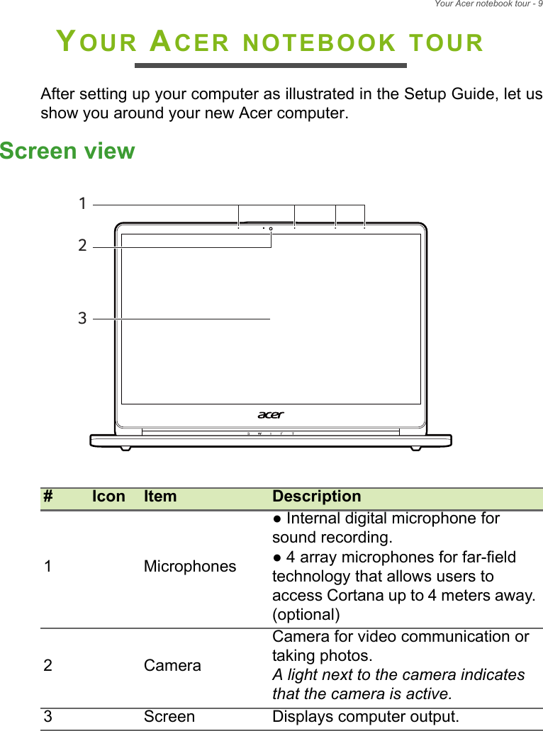 Your Acer notebook tour - 9YOUR ACER NOTEBOOK TOURAfter setting up your computer as illustrated in the Setup Guide, let usshow you around your new Acer computer.Screen view#Icon Item Description1 Microphones● Internal digital microphone for sound recording.● 4 array microphones for far-field technology that allows users to access Cortana up to 4 meters away. (optional)2 CameraCamera for video communication or taking photos.A light next to the camera indicates that the camera is active.3 Screen Displays computer output.213