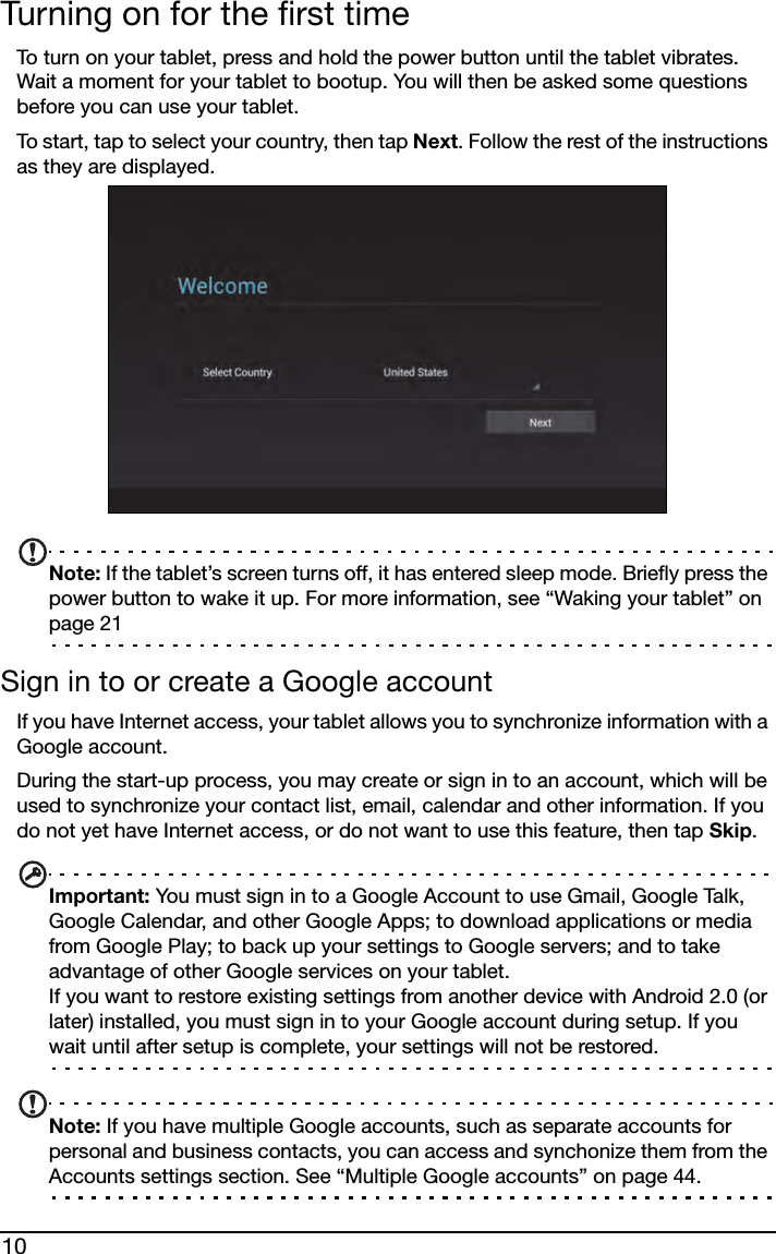 10Turning on for the first timeTo turn on your tablet, press and hold the power button until the tablet vibrates. Wait a moment for your tablet to bootup. You will then be asked some questions before you can use your tablet.To start, tap to select your country, then tap Next. Follow the rest of the instructions as they are displayed.Note: If the tablet’s screen turns off, it has entered sleep mode. Briefly press the power button to wake it up. For more information, see “Waking your tablet” on page 21Sign in to or create a Google accountIf you have Internet access, your tablet allows you to synchronize information with a Google account.During the start-up process, you may create or sign in to an account, which will be used to synchronize your contact list, email, calendar and other information. If you do not yet have Internet access, or do not want to use this feature, then tap Skip.Important: You must sign in to a Google Account to use Gmail, Google Talk, Google Calendar, and other Google Apps; to download applications or media from Google Play; to back up your settings to Google servers; and to take advantage of other Google services on your tablet. If you want to restore existing settings from another device with Android 2.0 (or later) installed, you must sign in to your Google account during setup. If you wait until after setup is complete, your settings will not be restored. Note: If you have multiple Google accounts, such as separate accounts for personal and business contacts, you can access and synchonize them from the Accounts settings section. See “Multiple Google accounts” on page 44.