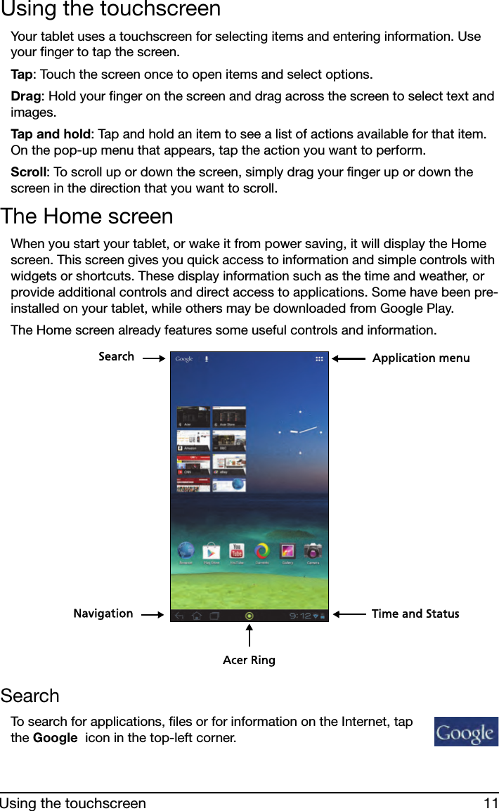 11Using the touchscreenUsing the touchscreenYour tablet uses a touchscreen for selecting items and entering information. Use your finger to tap the screen.Ta p : Touch the screen once to open items and select options.Drag: Hold your finger on the screen and drag across the screen to select text and images.Tap and hold: Tap and hold an item to see a list of actions available for that item. On the pop-up menu that appears, tap the action you want to perform.Scroll: To scroll up or down the screen, simply drag your finger up or down the screen in the direction that you want to scroll.The Home screenWhen you start your tablet, or wake it from power saving, it will display the Home screen. This screen gives you quick access to information and simple controls with widgets or shortcuts. These display information such as the time and weather, or provide additional controls and direct access to applications. Some have been pre-installed on your tablet, while others may be downloaded from Google Play.The Home screen already features some useful controls and information.SearchNavigationApplication menuTime and StatusAcer RingSearchTo search for applications, files or for information on the Internet, tap the Google  icon in the top-left corner.