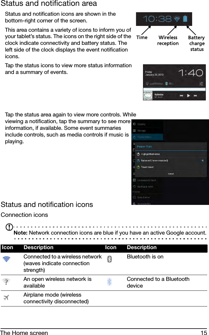 15The Home screenStatus and notification areaStatus and notification icons are shown in the bottom-right corner of the screen. Time Wireless Battery chargereceptionstatusThis area contains a variety of icons to inform you of your tablet’s status. The icons on the right side of the clock indicate connectivity and battery status. The left side of the clock displays the event notification icons. Tap the status icons to view more status information and a summary of events.     Tap the status area again to view more controls. While viewing a notification, tap the summary to see more information, if available. Some event summaries include controls, such as media controls if music is playing.        Status and notification iconsConnection iconsNote: Network connection icons are blue if you have an active Google account.Icon Description Icon DescriptionConnected to a wireless network (waves indicate connection strength)Bluetooth is onAn open wireless network is availableConnected to a Bluetooth deviceAirplane mode (wireless connectivity disconnected)