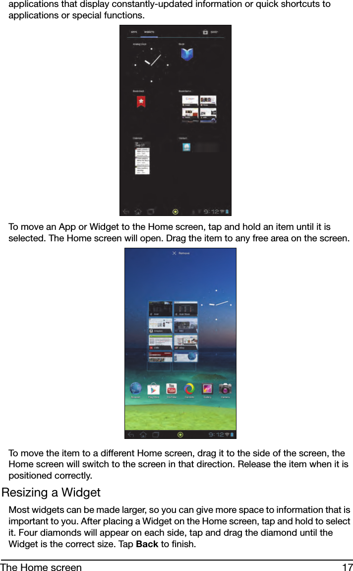 17The Home screenapplications that display constantly-updated information or quick shortcuts to applications or special functions. To move an App or Widget to the Home screen, tap and hold an item until it is selected. The Home screen will open. Drag the item to any free area on the screen. To move the item to a different Home screen, drag it to the side of the screen, the Home screen will switch to the screen in that direction. Release the item when it is positioned correctly.Resizing a WidgetMost widgets can be made larger, so you can give more space to information that is important to you. After placing a Widget on the Home screen, tap and hold to select it. Four diamonds will appear on each side, tap and drag the diamond until the Widget is the correct size. Tap Back to finish.