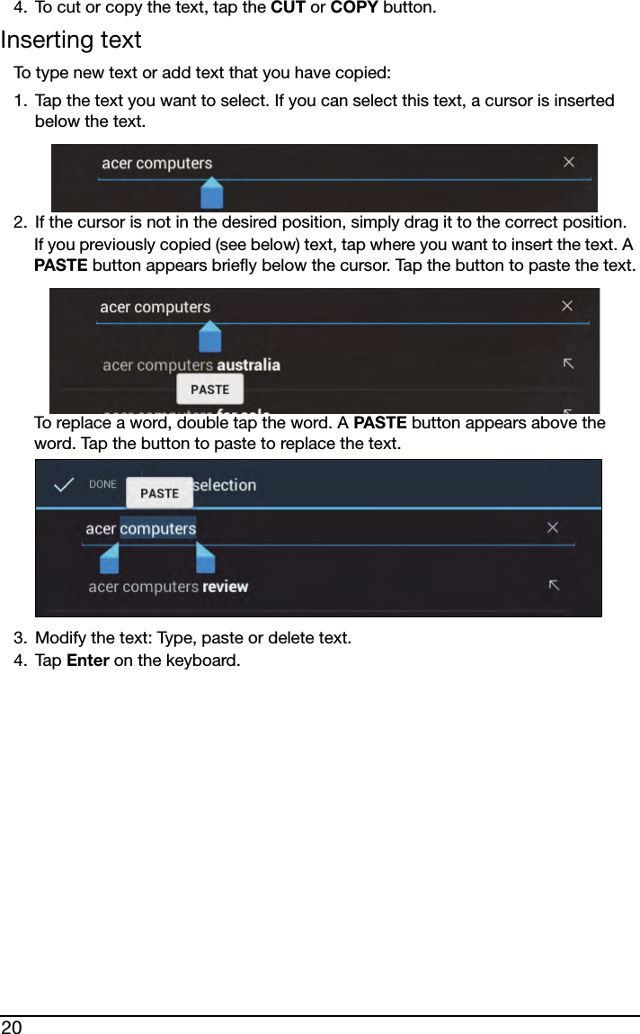 204. To cut or copy the text, tap the CUT or COPY button.Inserting textTo type new text or add text that you have copied:1. Tap the text you want to select. If you can select this text, a cursor is inserted below the text.2. If the cursor is not in the desired position, simply drag it to the correct position.If you previously copied (see below) text, tap where you want to insert the text. A PASTE button appears briefly below the cursor. Tap the button to paste the text.To replace a word, double tap the word. A PASTE button appears above the word. Tap the button to paste to replace the text.3. Modify the text: Type, paste or delete text.4. Tap Enter on the keyboard.