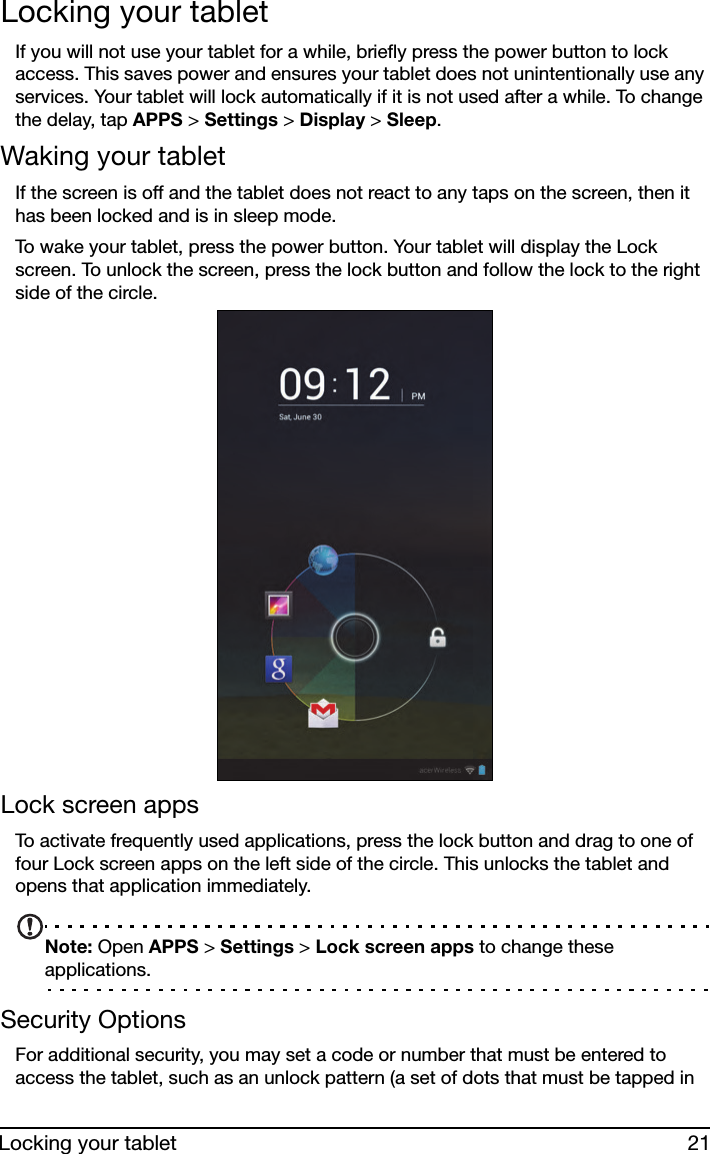 21Locking your tabletLocking your tabletIf you will not use your tablet for a while, briefly press the power button to lock access. This saves power and ensures your tablet does not unintentionally use any services. Your tablet will lock automatically if it is not used after a while. To change the delay, tap APPS &gt; Settings &gt; Display &gt; Sleep.Waking your tabletIf the screen is off and the tablet does not react to any taps on the screen, then it has been locked and is in sleep mode.To wake your tablet, press the power button. Your tablet will display the Lock screen. To unlock the screen, press the lock button and follow the lock to the right side of the circle.Lock screen appsTo activate frequently used applications, press the lock button and drag to one of four Lock screen apps on the left side of the circle. This unlocks the tablet and opens that application immediately.Note: Open APPS &gt; Settings &gt; Lock screen apps to change these applications.Security OptionsFor additional security, you may set a code or number that must be entered to access the tablet, such as an unlock pattern (a set of dots that must be tapped in 