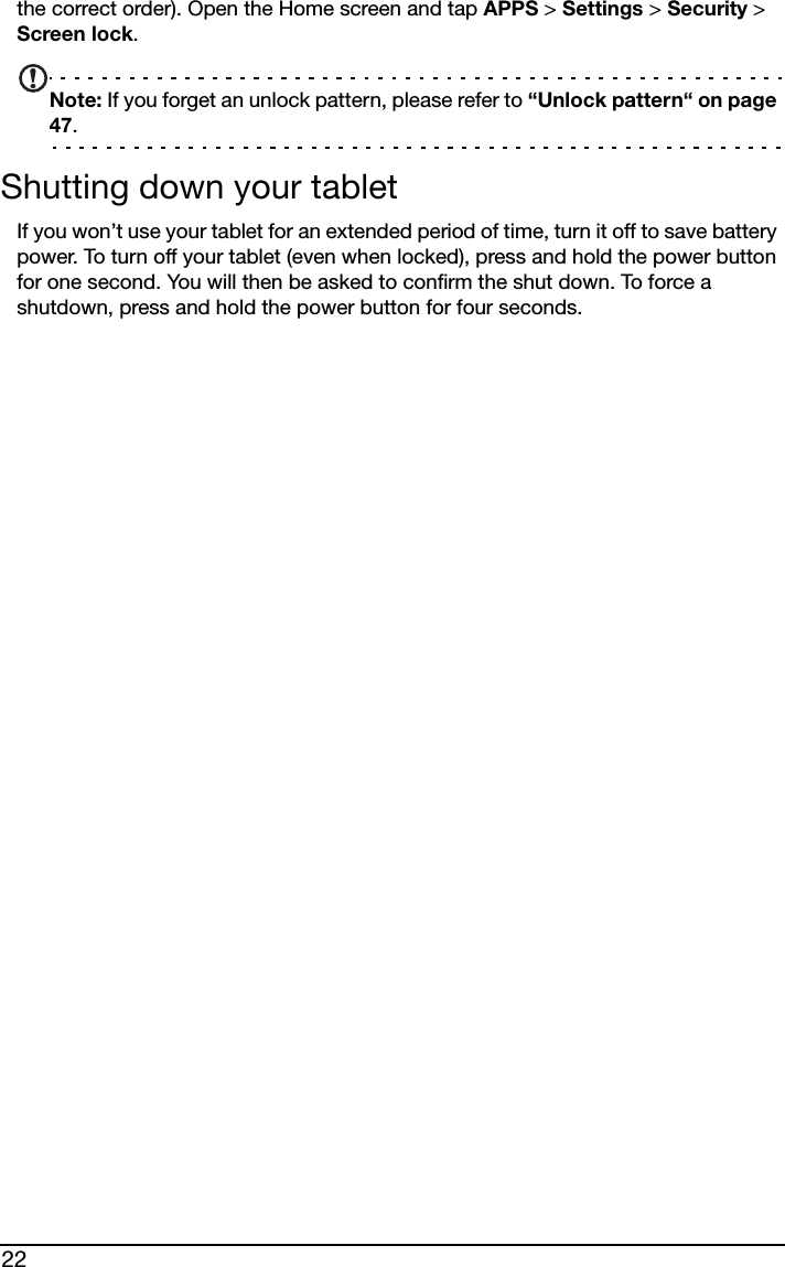 22the correct order). Open the Home screen and tap APPS &gt; Settings &gt; Security &gt; Screen lock.Note: If you forget an unlock pattern, please refer to “Unlock pattern“ on page 47.Shutting down your tabletIf you won’t use your tablet for an extended period of time, turn it off to save battery power. To turn off your tablet (even when locked), press and hold the power button for one second. You will then be asked to confirm the shut down. To force a shutdown, press and hold the power button for four seconds.