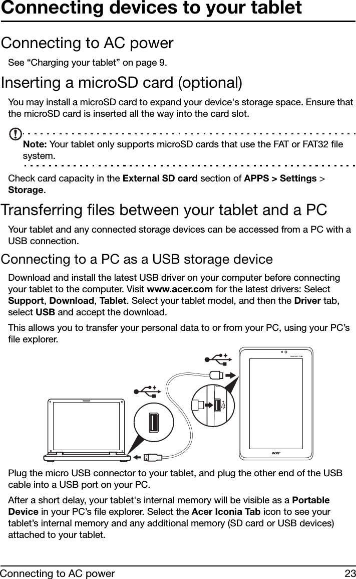 23Connecting to AC powerConnecting devices to your tabletConnecting to AC powerSee “Charging your tablet” on page 9.Inserting a microSD card (optional)You may install a microSD card to expand your device&apos;s storage space. Ensure that the microSD card is inserted all the way into the card slot.Note: Your tablet only supports microSD cards that use the FAT or FAT32 file system.Check card capacity in the External SD card section of APPS &gt; Settings &gt; Storage.Transferring files between your tablet and a PCYour tablet and any connected storage devices can be accessed from a PC with a USB connection.Connecting to a PC as a USB storage deviceDownload and install the latest USB driver on your computer before connecting your tablet to the computer. Visit www.acer.com for the latest drivers: Select Support, Download, Tabl e t . Select your tablet model, and then the Driver tab, select USB and accept the download.This allows you to transfer your personal data to or from your PC, using your PC’s file explorer.Plug the micro USB connector to your tablet, and plug the other end of the USB cable into a USB port on your PC.After a short delay, your tablet&apos;s internal memory will be visible as a Portable Device in your PC’s file explorer. Select the Acer Iconia Tab icon to see your tablet’s internal memory and any additional memory (SD card or USB devices) attached to your tablet.