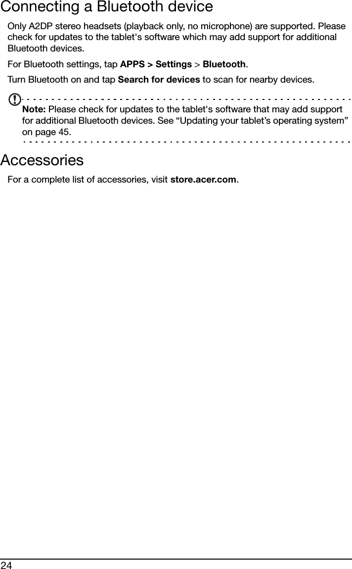 24Connecting a Bluetooth deviceOnly A2DP stereo headsets (playback only, no microphone) are supported. Please check for updates to the tablet&apos;s software which may add support for additional Bluetooth devices. For Bluetooth settings, tap APPS &gt; Settings &gt; Bluetooth. Turn Bluetooth on and tap Search for devices to scan for nearby devices.Note: Please check for updates to the tablet&apos;s software that may add support for additional Bluetooth devices. See “Updating your tablet’s operating system” on page 45.AccessoriesFor a complete list of accessories, visit store.acer.com.