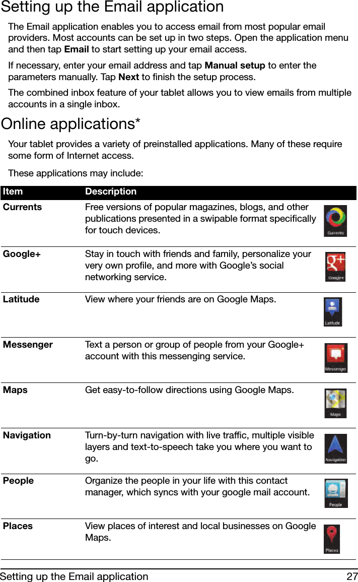 27Setting up the Email applicationSetting up the Email applicationThe Email application enables you to access email from most popular email providers. Most accounts can be set up in two steps. Open the application menu and then tap Email to start setting up your email access.If necessary, enter your email address and tap Manual setup to enter the parameters manually. Tap Next to finish the setup process.The combined inbox feature of your tablet allows you to view emails from multiple accounts in a single inbox.Online applications*Your tablet provides a variety of preinstalled applications. Many of these require some form of Internet access. These applications may include:Item DescriptionCurrents Free versions of popular magazines, blogs, and other publications presented in a swipable format specifically for touch devices.Google+ Stay in touch with friends and family, personalize your very own profile, and more with Google’s social networking service.Latitude View where your friends are on Google Maps.Messenger Text a person or group of people from your Google+ account with this messenging service.Maps Get easy-to-follow directions using Google Maps.Navigation Turn-by-turn navigation with live traffic, multiple visible layers and text-to-speech take you where you want to go.People Organize the people in your life with this contact manager, which syncs with your google mail account.Places View places of interest and local businesses on Google Maps.