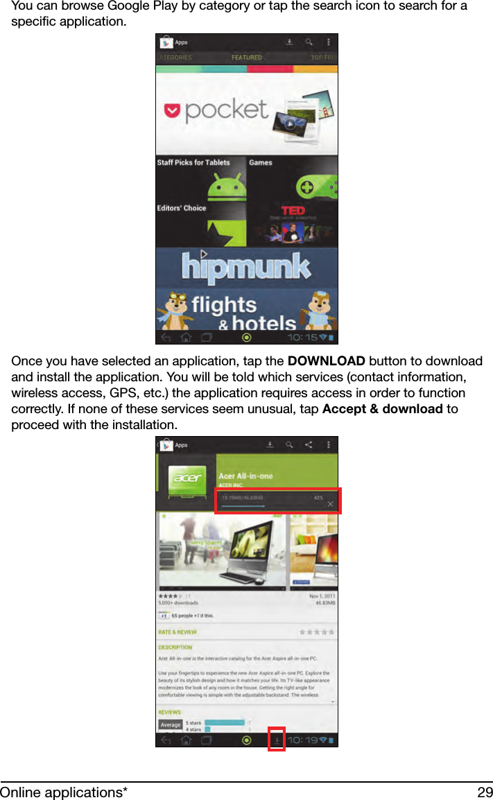 29Online applications*You can browse Google Play by category or tap the search icon to search for a specific application. Once you have selected an application, tap the DOWNLOAD button to download and install the application. You will be told which services (contact information, wireless access, GPS, etc.) the application requires access in order to function correctly. If none of these services seem unusual, tap Accept &amp; download to proceed with the installation.