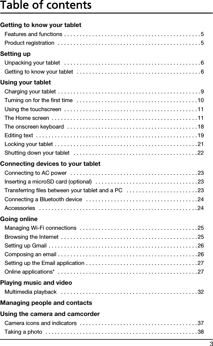 3Table of contentsGetting to know your tabletFeatures and functions . . . . . . . . . . . . . . . . . . . . . . . . . . . . . . . . . . . . . . . . . . . .5Product registration  . . . . . . . . . . . . . . . . . . . . . . . . . . . . . . . . . . . . . . . . . . . . . . 5Setting upUnpacking your tablet   . . . . . . . . . . . . . . . . . . . . . . . . . . . . . . . . . . . . . . . . . . . .6Getting to know your tablet  . . . . . . . . . . . . . . . . . . . . . . . . . . . . . . . . . . . . . . . . 6Using your tabletCharging your tablet . . . . . . . . . . . . . . . . . . . . . . . . . . . . . . . . . . . . . . . . . . . . . . 9Turning on for the first time   . . . . . . . . . . . . . . . . . . . . . . . . . . . . . . . . . . . . . . .10Using the touchscreen  . . . . . . . . . . . . . . . . . . . . . . . . . . . . . . . . . . . . . . . . . . . 11The Home screen  . . . . . . . . . . . . . . . . . . . . . . . . . . . . . . . . . . . . . . . . . . . . . . . 11The onscreen keyboard  . . . . . . . . . . . . . . . . . . . . . . . . . . . . . . . . . . . . . . . . . . 18Editing text  . . . . . . . . . . . . . . . . . . . . . . . . . . . . . . . . . . . . . . . . . . . . . . . . . . . .19Locking your tablet . . . . . . . . . . . . . . . . . . . . . . . . . . . . . . . . . . . . . . . . . . . . . . 21Shutting down your tablet   . . . . . . . . . . . . . . . . . . . . . . . . . . . . . . . . . . . . . . . . 22Connecting devices to your tabletConnecting to AC power  . . . . . . . . . . . . . . . . . . . . . . . . . . . . . . . . . . . . . . . . .23Inserting a microSD card (optional)  . . . . . . . . . . . . . . . . . . . . . . . . . . . . . . . . .23Transferring files between your tablet and a PC   . . . . . . . . . . . . . . . . . . . . . . .23Connecting a Bluetooth device   . . . . . . . . . . . . . . . . . . . . . . . . . . . . . . . . . . . . 24Accessories   . . . . . . . . . . . . . . . . . . . . . . . . . . . . . . . . . . . . . . . . . . . . . . . . . . . 24Going onlineManaging Wi-Fi connections  . . . . . . . . . . . . . . . . . . . . . . . . . . . . . . . . . . . . . . 25Browsing the Internet  . . . . . . . . . . . . . . . . . . . . . . . . . . . . . . . . . . . . . . . . . . . . 25Setting up Gmail . . . . . . . . . . . . . . . . . . . . . . . . . . . . . . . . . . . . . . . . . . . . . . . .26Composing an email . . . . . . . . . . . . . . . . . . . . . . . . . . . . . . . . . . . . . . . . . . . . .26Setting up the Email application . . . . . . . . . . . . . . . . . . . . . . . . . . . . . . . . . . . .27Online applications*  . . . . . . . . . . . . . . . . . . . . . . . . . . . . . . . . . . . . . . . . . . . . . 27Playing music and videoMultimedia playback   . . . . . . . . . . . . . . . . . . . . . . . . . . . . . . . . . . . . . . . . . . . . 32Managing people and contactsUsing the camera and camcorderCamera icons and indicators  . . . . . . . . . . . . . . . . . . . . . . . . . . . . . . . . . . . . . . 37Taking a photo  . . . . . . . . . . . . . . . . . . . . . . . . . . . . . . . . . . . . . . . . . . . . . . . . . 38