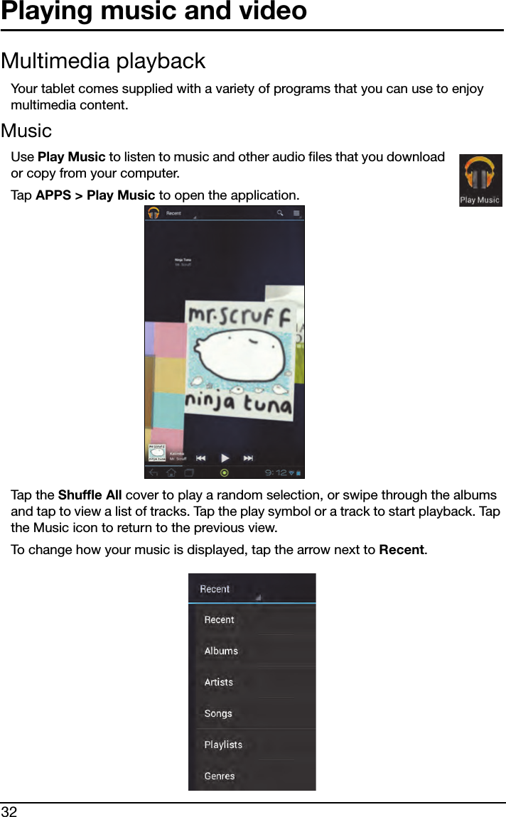 32Playing music and videoMultimedia playbackYour tablet comes supplied with a variety of programs that you can use to enjoy multimedia content.MusicUse Play Music to listen to music and other audio files that you download or copy from your computer. Tap  APPS &gt; Play Music to open the application.Tap t h e  Shuffle All cover to play a random selection, or swipe through the albums and tap to view a list of tracks. Tap the play symbol or a track to start playback. Tap the Music icon to return to the previous view.To change how your music is displayed, tap the arrow next to Recent.