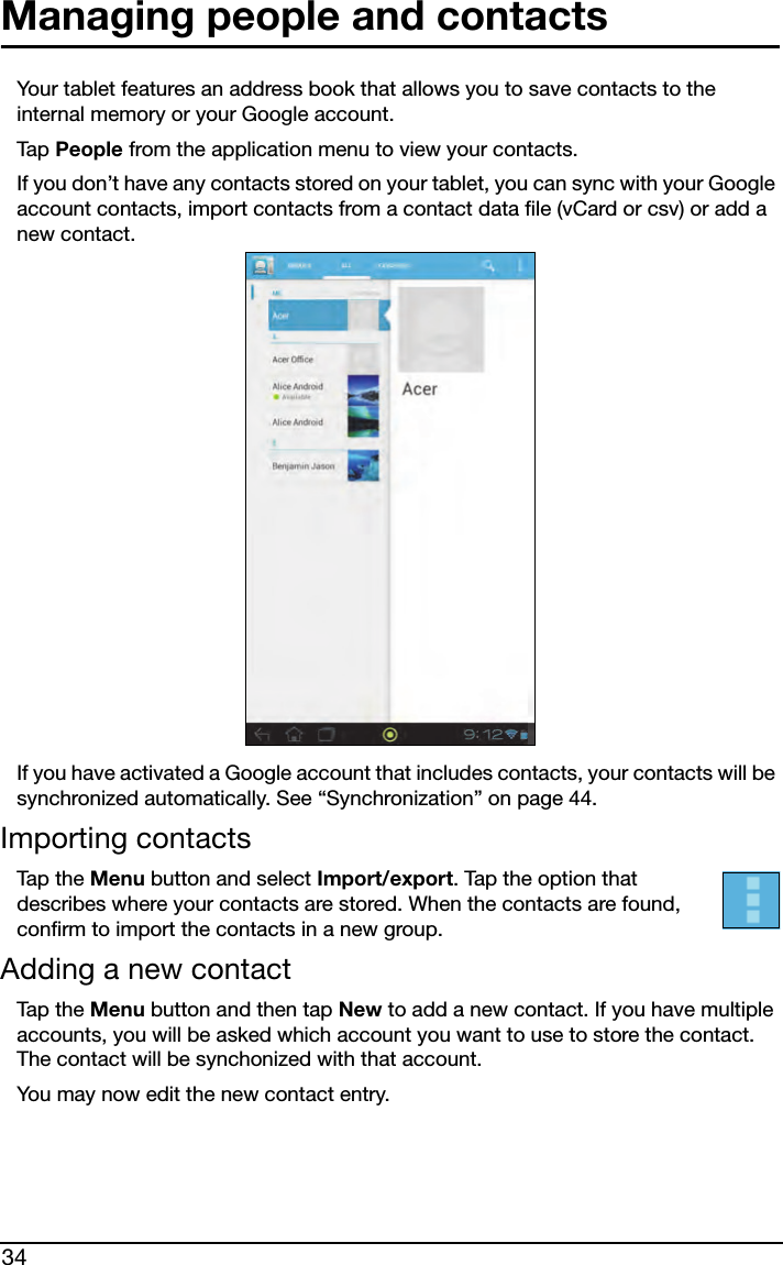 34Managing people and contactsYour tablet features an address book that allows you to save contacts to the internal memory or your Google account.Tap  People from the application menu to view your contacts.If you don’t have any contacts stored on your tablet, you can sync with your Google account contacts, import contacts from a contact data file (vCard or csv) or add a new contact. If you have activated a Google account that includes contacts, your contacts will be synchronized automatically. See “Synchronization” on page 44.Importing contactsTap t h e  Menu button and select Import/export. Tap the option that describes where your contacts are stored. When the contacts are found, confirm to import the contacts in a new group.Adding a new contactTap t h e  Menu button and then tap New to add a new contact. If you have multiple accounts, you will be asked which account you want to use to store the contact. The contact will be synchonized with that account.You may now edit the new contact entry.