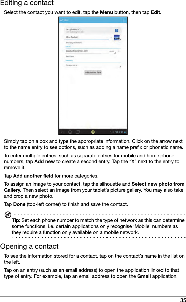 35Editing a contactSelect the contact you want to edit, tap the Menu button, then tap Edit.Simply tap on a box and type the appropriate information. Click on the arrow next to the name entry to see options, such as adding a name prefix or phonetic name.To enter multiple entries, such as separate entries for mobile and home phone numbers, tap Add new to create a second entry. Tap the “X” next to the entry to remove it.Tap  Add another field for more categories.To assign an image to your contact, tap the silhouette and Select new photo from Gallery. Then select an image from your tablet’s picture gallery. You may also take and crop a new photo.Tap  Done (top-left corner) to finish and save the contact.Tip: Set each phone number to match the type of network as this can determine some functions, i.e. certain applications only recognise ‘Mobile’ numbers as they require a function only available on a mobile network.Opening a contactTo see the information stored for a contact, tap on the contact’s name in the list on the left. Tap on an entry (such as an email address) to open the application linked to that type of entry. For example, tap an email address to open the Gmail application.