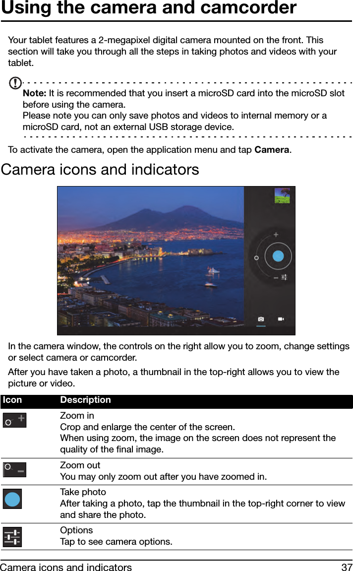 37Camera icons and indicatorsUsing the camera and camcorderYour tablet features a 2-megapixel digital camera mounted on the front. This section will take you through all the steps in taking photos and videos with your tablet.Note: It is recommended that you insert a microSD card into the microSD slot before using the camera. Please note you can only save photos and videos to internal memory or a microSD card, not an external USB storage device.To activate the camera, open the application menu and tap Camera.Camera icons and indicatorsIn the camera window, the controls on the right allow you to zoom, change settings or select camera or camcorder.After you have taken a photo, a thumbnail in the top-right allows you to view the picture or video.Icon DescriptionZoom in Crop and enlarge the center of the screen.  When using zoom, the image on the screen does not represent the quality of the final image.Zoom out You may only zoom out after you have zoomed in.Tak e  p h o t o  After taking a photo, tap the thumbnail in the top-right corner to view and share the photo.Options Tap to see camera options.