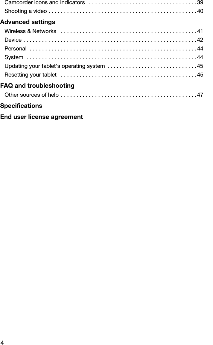 4Camcorder icons and indicators   . . . . . . . . . . . . . . . . . . . . . . . . . . . . . . . . . . . 39Shooting a video . . . . . . . . . . . . . . . . . . . . . . . . . . . . . . . . . . . . . . . . . . . . . . . .40Advanced settingsWireless &amp; Networks   . . . . . . . . . . . . . . . . . . . . . . . . . . . . . . . . . . . . . . . . . . . . 41Device . . . . . . . . . . . . . . . . . . . . . . . . . . . . . . . . . . . . . . . . . . . . . . . . . . . . . . . . 42Personal  . . . . . . . . . . . . . . . . . . . . . . . . . . . . . . . . . . . . . . . . . . . . . . . . . . . . . .44System  . . . . . . . . . . . . . . . . . . . . . . . . . . . . . . . . . . . . . . . . . . . . . . . . . . . . . . . 44Updating your tablet’s operating system  . . . . . . . . . . . . . . . . . . . . . . . . . . . . . 45Resetting your tablet   . . . . . . . . . . . . . . . . . . . . . . . . . . . . . . . . . . . . . . . . . . . . 45FAQ and troubleshootingOther sources of help . . . . . . . . . . . . . . . . . . . . . . . . . . . . . . . . . . . . . . . . . . . . 47SpecificationsEnd user license agreement